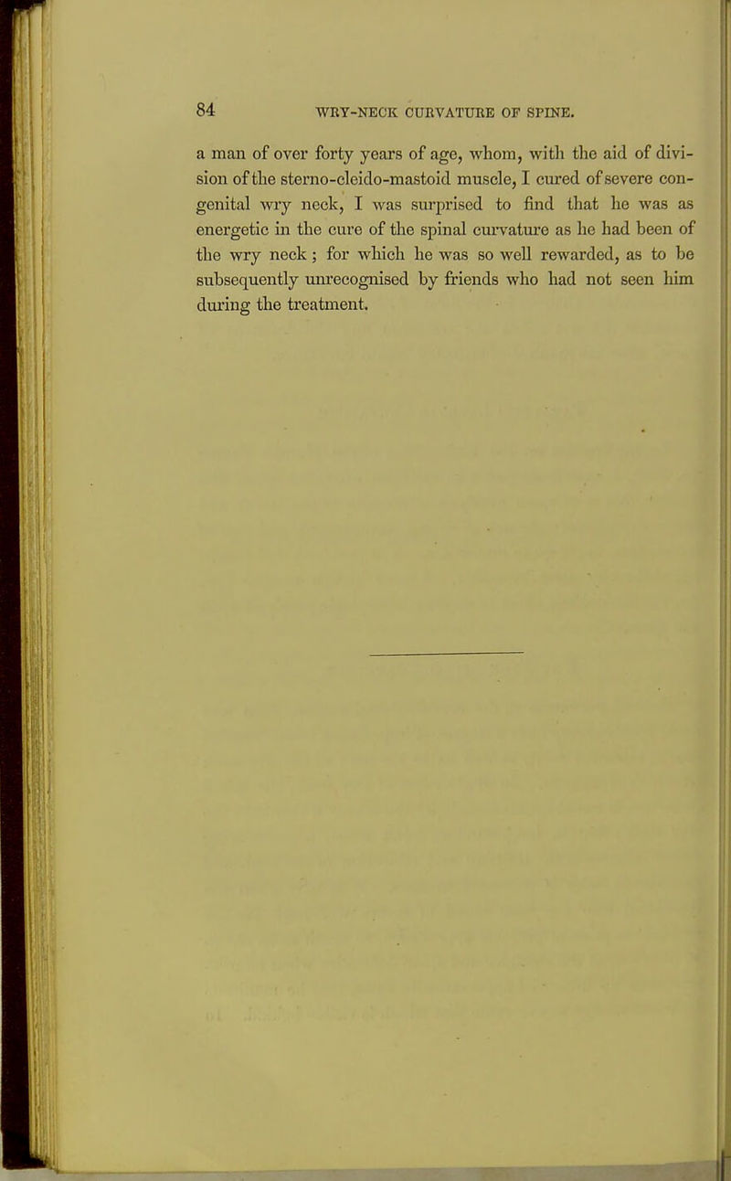 a man of over forty years of age, whom, with tlie aid of divi- sion of the sterno-cleido-mastoid muscle, I cured of severe con- genital wry neck, I was surjiriscd to find that he was as energetic in the cure of the spinal cui-vatm-e as he had been of the wry neck; for which he was so well rewarded, as to be subsequently unrecognised by friends who had not seen him during the treatment.