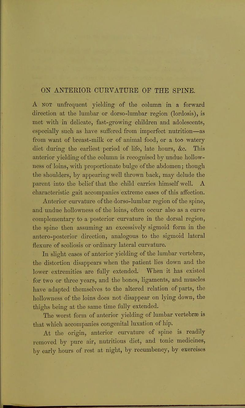 A NOT unfrequent yielding of the column in a forward direction at the lumbar or dorso-lumbar region (lordosis), is met with in delicate, fast-growing children and adolescents, especially such as have suffered from imperfect nutrition—as from want of breast-milk or of animal food, or a too watery diet during the earliest period of life, late hours, &c. This anterior yielding of the column is recognised by undue hoUow- ness of loins, with proportionate bulge of the abdomen; though the shoulders, by appearing well tlurown back, may delude the parent into the belief that the child carries himself well. A characteristic gait accompanies extreme cases of this aflFection. Anterior curvature of the dorso-lumbar region of the spine, and undue hollowness of the loins, often occur also as a curve complementary to a posterior curvature in the dorsal region, the spine then assuming an excessively sigmoid form in the antero-posterior direction, analogous to the sigmoid lateral flexure of scoliosis or ordinary lateral cmwatm'e. In slight cases of anterior yielding of the lumbar vertebrae, the distortion disappears when the patient lies down and the lower extremities are fully extended. When it has existed for two or three years, and the bones, ligaments, and muscles have adapted themselves to the altered relation of parts, the liollowness of the loins does not disappear on lying down, the thighs being at the same time fully extended. The worst form of anterior yielding of lumbar vertebrae is that which accompanies congenital luxation of hip. At the origin, anterior curvature of spine is readily removed by pure air, nuti'itious diet, and tonic medicines, by early hours of rest at night, by recumbency, by exercises