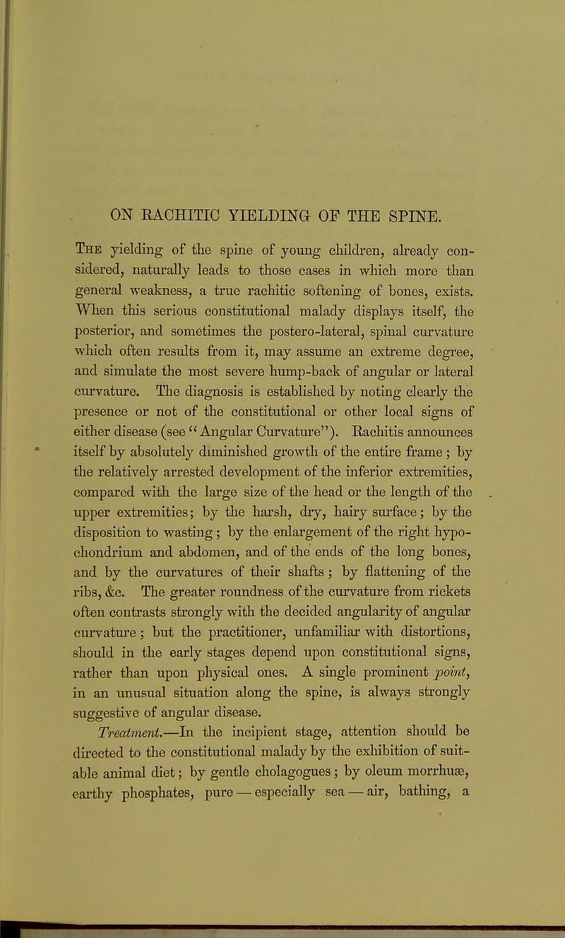 ON RACHITIC YIELDING OF THE SPINE, The yielding of the spine of young children, already con- sidered, naturally leads to those cases in which more than general weakness, a true rachitic softening of bones, exists. When this serious constitutional malady displays itself, the posterior, and sometimes the postero-lateral, spinal curvature which often results from it, may assume an exti'eme degree, and simulate the most severe hump-back of angular or lateral curvature. The diagnosis is established by noting clearly the presence or not of the constitutional or other local signs of either disease (see  Angular Curvature). Rachitis announces itself by absolutely diminished growth of the entire frame ; by the relatively arrested development of the inferior extremities, compared with the large size of the head or the length of the upper extremities; by the harsh, dry, hairy sm^face; by the disposition to wasting; by the enlargement of the right hypo- chondrium and abdomen, and of the ends of the long bones, and by the curvatures of their shafts; by flattening of the ribs, &c. The greater roundness of the curvature from rickets often contrasts strongly with the decided angularity of angular curvature; but the practitioner, unfamiliar with distortions, should in the early stages depend upon constitutional signs, rather than upon physical ones. A single prominent point, in an unusual situation along the spine, is always strongly suggestive of angular disease. Treatment.—In the incipient stage, attention should be dii'ected to the constitutional malady by the exliibition of suit- able animal diet; by gentle cholagogues; by oleum morrhuae, earthy phosphates, pure — especially sea — air, bathing, a