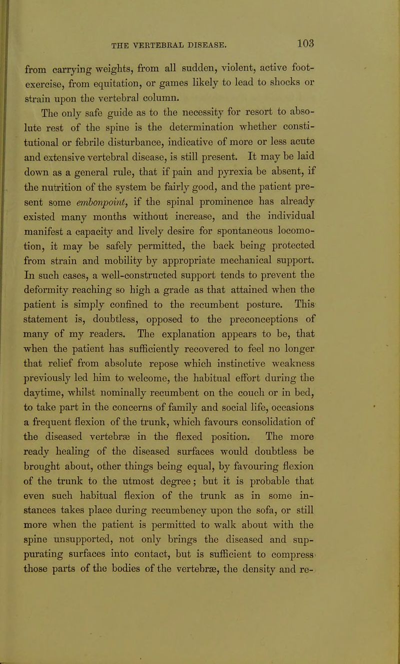 from carrying weights, from all sudden, violent, active foot- exercise, from equitation, or games likely to lead to shocks or strain upon tlie vertebral column. The only safe guide as to the necessity for resort to abso- lute rest of the spine is the determination whether consti- tutional or febrile disturbance, indicative of more or less acute and extensive vertebral disease, is still present. It may be laid down as a general mile, that if pain and pyrexia be absent, if the nutrition of the system be fairly good, and the patient pre- sent some embonpoint, if the spinal prominence has ah-eady existed many months without increase, and the individual manifest a capacity and lively desire for spontaneous locomo- tion, it may be safely permitted, the back being protected from strain and mobility by appropriate mechanical support. In such cases, a well-constructed support tends to prevent the defonnity reaching so high a grade as that attained when the patient is simply confined to the recumbent posture. This statement is, doubtless, opposed to the preconceptions of many of my readers. The explanation appears to be, that when the patient has sufficiently recovered to feel no longer that relief from absolute repose which instinctive weakness previously led liim to welcome, the habitual effort during the daytime, whilst nominally recumbent on the couch or in bed, to take part in the concerns of family and social life, occasions a frequent flexion of the trunk, which favours consolidation of the diseased vertebrse in the flexed position. The more ready healing of the diseased surfaces would doubtless be brought about, other things being equal, by favouring flexion of the trunk to the utmost degree; but it is probable that even such habitual flexion of the trunk as in some in- stances takes place dm'ing recumbency upon the sofa, or still more when the patient is permitted to walk about with the spine unsupported, not only brings the diseased and sup- purating surfaces into contact, but is sufficient to compress those parts of the bodies of the vertebrae, the density and re-