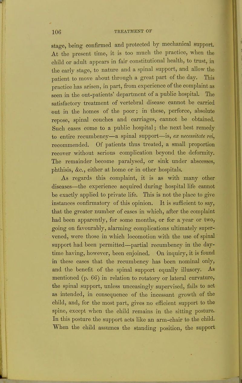 stage, being confirmed and protected by mechanical support. At the present time, it is too much the practice, when the child or adult appears in fair constitutional health, to trust, in the early stage, to nature and a spinal support, and allow the patient to move about through a great part of the day. This practice has arisen, in part, from experience of the complaint as seen in the out-patients' department of a public hospital. The satisfactory treatment of vertebral disease cannot be carried out in the homes of the poor; in these, perforce, absolute repose, spinal couches and carriages, cannot be obtained. Such cases come to a public hospital; the next best remedy to entire recumbency—a spinal support—is, ex necessitate rei, recommended. Of patients thus treated, a small proportion recover without serious complication beyond the deformity. The remainder become paralysed, or sink under abscesses, phthisis, &c., either at home or in other hospitals. As regards this complaint, it is as with many other diseases—the experience acquired during hospital life cannot be exactly applied to private life. This is not the place to give instances confii'matory of this opinion. It is sufficient to say, that the greater number of cases in which, after the complaint had been apparently, for some months, or for a year or two, going on favourably, alarming comiDlications ultimately super- vened, were those in which locomotion with the use of spinal support had been permitted—partial recumbency in the day- time having, however, been enjoined. On inquiry, it is found in these cases that the recumbency has been nominal only, and the benefit of the spinal support equally illusory. As mentioned (p. 66) in relation to rotatory or lateral curvature, the spinal support, unless unceasingly supervised, fails to act as intended, in consequence of the incessant growth of the child, and, for the most part, gives no efficient support to the spine, except when the child remains in the sitting postm-e. In this posture the support acts like an arm-chair to the child. When the child assumes the standing position, the support