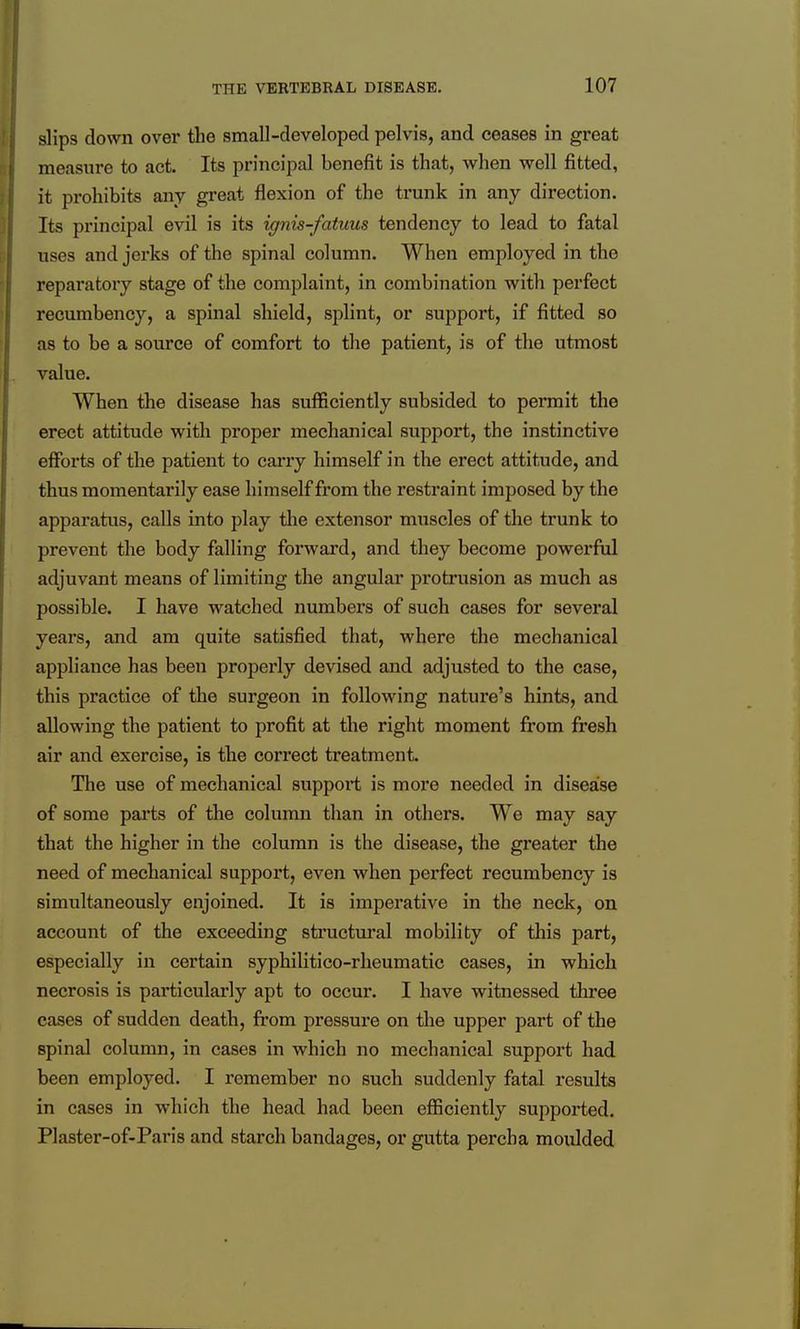 slips down over the small-developed pelvis, and ceases in great measure to act. Its principal benefit is that, when well fitted, it prohibits any great flexion of the trunk in any direction. Its principal evil is its ignis-fatuus tendency to lead to fatal uses and jerks of the spinal column. When employed in the reparatory stage of the complaint, in combination with perfect recumbency, a spinal shield, splint, or support, if fitted so as to be a source of comfort to the patient, is of the utmost value. When the disease has sufficiently subsided to permit the erect attitude with proper mechanical support, the instinctive efforts of the patient to cai'ry himself in the erect attitude, and thus momentarily ease himself from the restraint imposed by the apparatus, calls into play tlae extensor muscles of the trunk to prevent the body falling forward, and they become powerful adjuvant means of limiting the angular protrusion as much as possible. I have watched numbers of such cases for several years, and am quite satisfied that, where the mechanical appliance has been properly devised and adjusted to the case, this practice of the surgeon in following nature's hints, and allowing the patient to profit at the right moment from fresh air and exercise, is the correct treatment. The use of mechanical support is more needed in disease of some parts of the column than in others. We may say that the higher in the column is the disease, the greater the need of mechanical support, even when perfect recumbency is simultaneously enjoined. It is imperative in the neck, on account of the exceeding structural mobility of this part, especially in certain syphilitico-rheumatic cases, in which necrosis is particularly apt to occur. I have witnessed three cases of sudden death, from pressure on the upper part of the spinal column, in cases in which no mechanical support had been employed. I remember no such suddenly fatal results in cases in which the head had been efficiently supported. Plaster-of-Paris and starch bandages, or gutta percha moulded