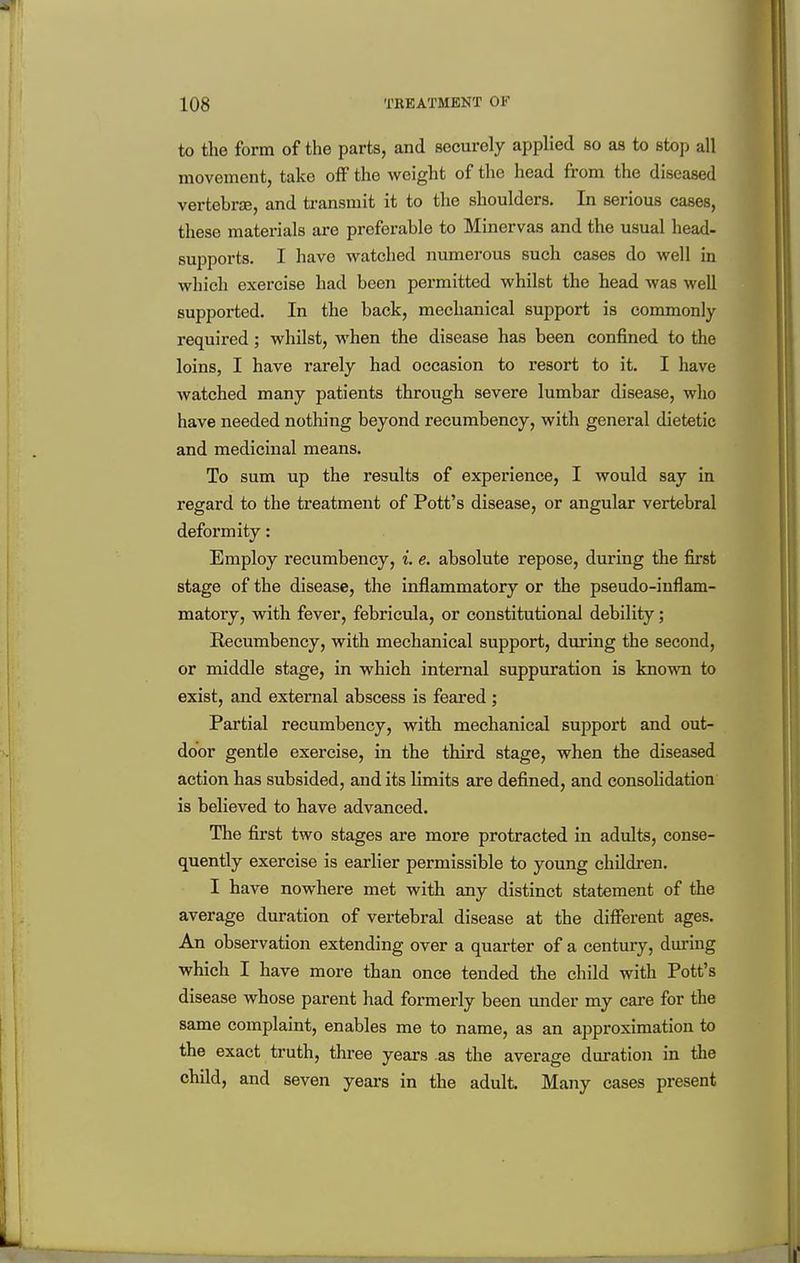 to the form of the parts, and securely applied so as to stop all movement, take off the weight of the head from the diseased vertebrse, and ti-ansmit it to the shoulders. In serious cases, these materials are preferable to Minervas and the usual head- supports. I have watched numerous such cases do well in which exercise had been permitted whilst the head was well supported. In the back, mechanical support is commonly required; whilst, when the disease has been confined to the loins, I have rarely had occasion to resort to it. I have Avatched many patients through severe lumbar disease, who have needed nothing beyond recumbency, with general dietetic and medicinal means. To sum up the results of experience, I would say in regard to the treatment of Pott's disease, or angular vertebral deformity: Employ recumbency, i. e. absolute repose, during the first stage of the disease, the inflammatory or the pseudo-inflam- matory, with fever, febricula, or constitutional debility; Recumbency, with mechanical support, during the second, or middle stage, in which internal suppuration is known to exist, and external abscess is feared; Partial recumbency, with mechanical support and out- door gentle exercise, in the third stage, when the diseased action has subsided, and its limits are defined, and consohdation is believed to have advanced. The first two stages are more protracted in adults, conse- quently exercise is earlier permissible to young children. I have nowhere met with any distinct statement of the average duration of vertebral disease at the different ages. An observation extending over a quarter of a century, during which I have more than once tended the child with Pott's disease whose parent had formerly been under my care for the same complaint, enables me to name, as an approximation to the exact truth, thi-ee years as the average duration in the child, and seven years in the adult Many cases present