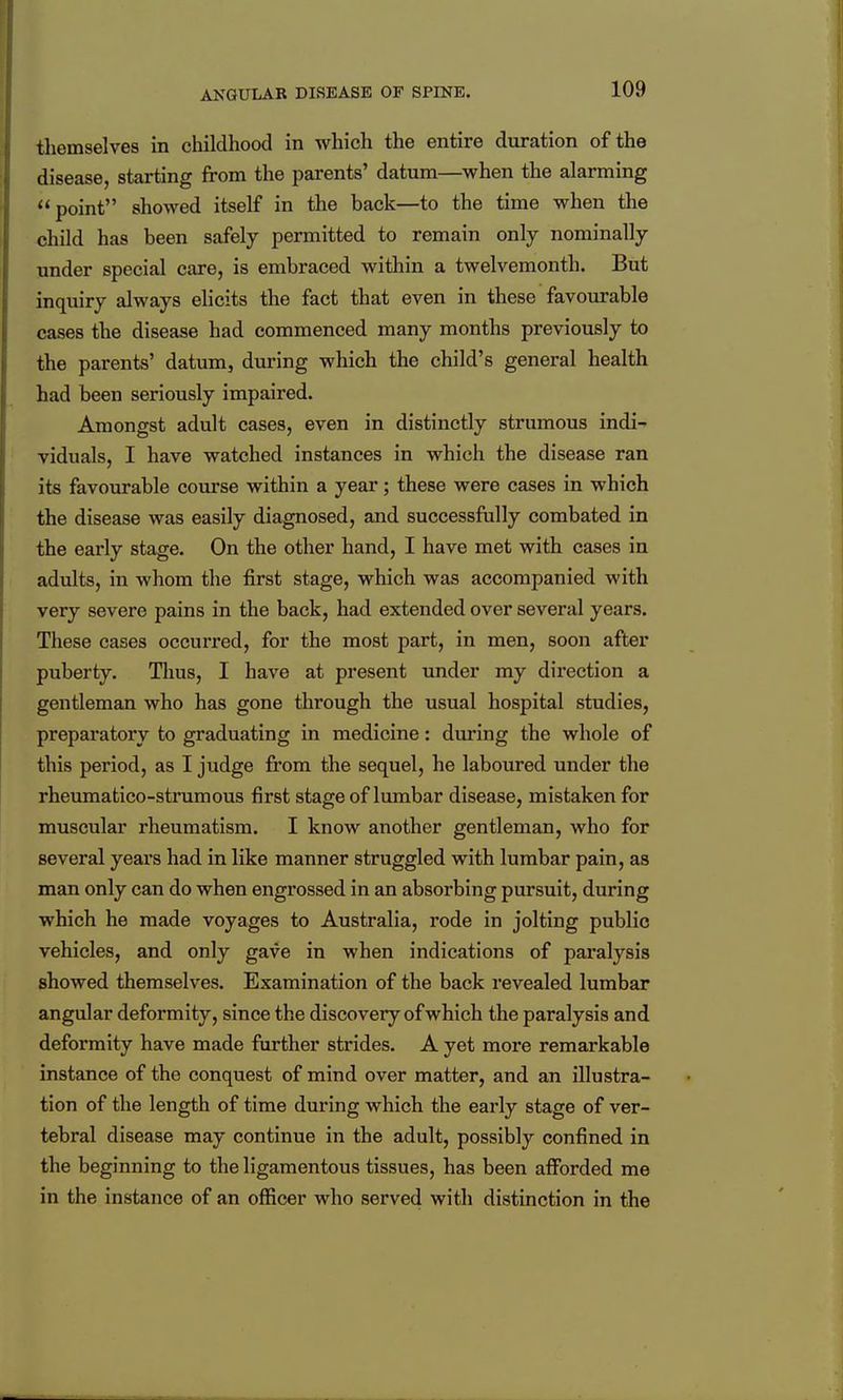 ANGULAR DISEASE OF SPINE. tliemselves in childhood in which the entire duration of the disease, starting from the parents' datum—when the alarming point showed itself in the back—to the time when the child has been safely permitted to remain only nominally under special care, is embraced within a twelvemonth. But inquiry always elicits the fact that even in these favourable cases the disease had commenced many months previously to the parents' datum, during which the child's general health had been seriously impaired. Amongst adult cases, even in distinctly strumous indi- viduals, I have watched instances in which the disease ran its favourable course within a year; these were cases in which the disease was easily diagnosed, and successfully combated in the early stage. On the other hand, I have met with cases in adults, in whom the first stage, which was accompanied with very severe pains in the back, had extended over several years. These cases occurred, for the most part, in men, soon after puberty. Tlaus, I have at present under my direction a gentleman who has gone through the usual hospital studies, preparatory to graduating in medicine: during the whole of this period, as I judge from the sequel, he laboured under the rheumatico-stnimous first stage of lumbar disease, mistaken for muscular rheumatism. I know another gentleman, who for several years had in like manner struggled with lumbar pain, as man only can do when engrossed in an absorbing pursuit, during which he made voyages to Australia, rode in jolting public vehicles, and only gave in when indications of paralysis showed themselves. Examination of the back revealed lumbar angular deformity, since the discovery of which the paralysis and deformity have made further strides. A yet more remarkable instance of the conquest of mind over matter, and an illustra- tion of the length of time during which the early stage of ver- tebral disease may continue in the adult, possibly confined in the beginning to the ligamentous tissues, has been afforded me in the instance of an officer who served with distinction in the