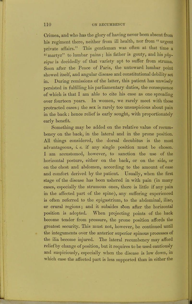 Crimea, and who has the glory of having never been absent from his regiment there, neither from ill health, nor from urgent private affairs. This gentleman was often at that time a martyr to lumbar pains; his father is gouty, and hisphy- sique is decidedly of that variety apt to suffer from struma. Soon after the Peace of Pai'is, the untoward lumbar point showed itself, and angular disease and constitutional debility set in. During remissions of the latter, this patient has unwisely persisted in fulfilling his parliamentary duties, the consequence of which is that I am able to cite his case as one spreading over fourteen years. In women, we rarely meet with these protracted cases; the sex is rarely too unsuspicious about pain in the back: hence relief is early sought, with proportionately early benefit. Something may be added on the relative value of recum- bency on the back, in the lateral and in the prone position. All things considered, the dorsal decubitus is the most advantageous, i. e. if any single position must be chosen. I am accustomed, however, to sanction the use of the horizontal posture, either on the back, or on the side, or on the chest and abdomen, according to the amount of ease and comfort derived by the patient. Usually, when the first stage of the disease has been ushered in with pain (in many cases, especially the strumous ones, there is little if any pain in the affected part of the spine), any suffering experienced is often referred to the epigastrium, to the abdominal, iliac, or crural regions; and it subsides sbon after the horizontal position is adopted. When projecting points of the back become tender from pressure, the prone position affords the greatest security. This must not, however, be continued imtil the integuments over the anterior superior spinous processes of the ilia become injured. The lateral recumbency may afford relief by change of position, but it requires to be used cautiously and suspiciously, especially when the disease is low down, in which case the affected part is less supported than in either tlie