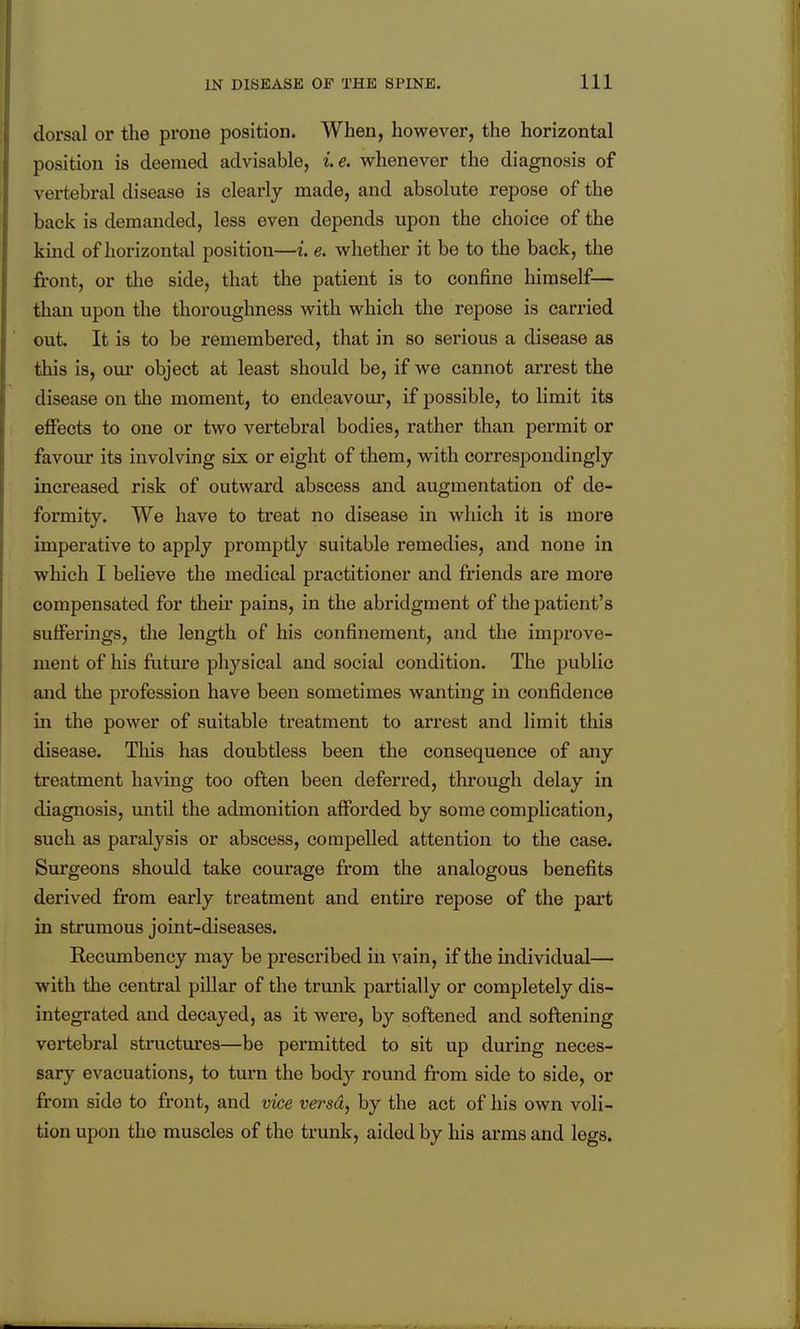 dorsal or the prone position. When, however, the horizontal position is deemed advisable, ie. whenever the diagnosis of vertebral disease is clearly made, and absolute repose of the back is demanded, less even depends upon the choice of the kind of horizontal position—i. e. whether it be to the back, the front, or the side, that the patient is to confine himself— than upon tlie thoroughness with which the repose is carried out. It is to be remembered, that in so serious a disease as this is, our object at least should be, if we cannot arrest the disease on the moment, to endeavour, if possible, to limit its effects to one or two vertebral bodies, rather than permit or favour its involving six or eight of them, with correspondingly- increased risk of outward abscess and augmentation of de- formity. We have to treat no disease in which it is more imperative to apply promptly suitable remedies, and none in which I believe the medical practitioner and friends are more compensated for their pains, in the abridgment of the patient's sufferings, the length of his confinement, and the improve- ment of his future physical and social condition. The public and the profession have been sometimes wanting in confidence in the power of suitable treatment to arrest and limit this disease. This has doubtless been the consequence of any treatment having too often been deferred, through delay in diagnosis, until the admonition afFoi'ded by some complication, such as paralysis or abscess, compelled attention to the case. Surgeons should take courage from the analogous benefits derived from early treatment and entire repose of the part in strumous joint-diseases. Recumbency may be prescribed in vain, if the individual— with the central pillar of the trunk partially or completely dis- integrated and decayed, as it were, by softened and softening vertebral structures—be permitted to sit up during neces- sary evacuations, to turn the body round from side to side, or from side to front, and vice versa, by the act of his own voli- tion upon the muscles of the trunk, aided by his arms and legs.