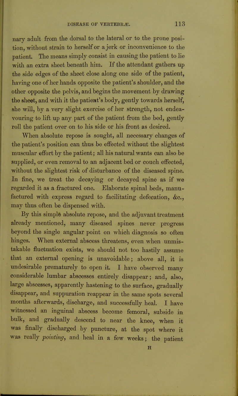 nary adult from the dorsal to the lateral or to the prone posi- tion, without strain to herself or a jerk or inconvenience to the patient. The means simply consist in causing the patient to lie with an extra sheet beneath him. If the attendant gathers up the side edges of the sheet close along one side of the patient, having one of her hands opposite the patient's shoulder, and the other opposite the pelvis, and begins the movement by drawing the sheet, and with it the patient's body, gently towards herself, she will, by a very slight exercise of her strength, not endea- vouring to lift up any part of the patient from the bed, gently roll the patient over on to his side or his fi'ont as desired. When absolute repose is sought, all necessary changes of the patient's position can thus be effected without the slightest muscular effort by the patient; all his natural wants can also be supplied, or even removal to an adjacent bed or couch effected, without the slightest risk of disturbance of the diseased spine. In fine, we treat the decaying or decayed spine as if we regarded it as a fractured one. Elaborate spinal beds, manu- factured with express regai'd to facilitating defecation, &c., may thus often be dispensed with. By this simple absolute repose, and the adjuvant treatment already mentioned, many diseased spines never progress beyond the single angular point on which diagnosis so often hinges. When external abscess threatens, even when unmis- takable fluctuation exists, we should not too hastily assume that an external opening is unavoidable; above all, it is undesirable prematurely to open it. I have observed many considerable lumbar abscesses entirely disappear; and, also, large abscesses, apparently hastening to the surface, gradually disappear, and suppuration reappear in the same spots several months afterwards, discharge, and successfully heal. I have witnessed an inguinal abscess become femoral, subside in bulk, and gradually descend to near the knee, when it was finally discharged by puncture, at the spot where it was really pointing^ and heal in a few weeks; the patient H