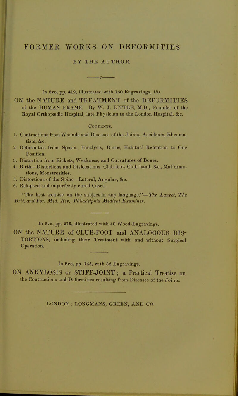 FORMER WORKS ON DEFORMITIES BY THE AUTHOR. ■0 In 8vo, pp. 412, illustrated with 160 Engravings, 15s. ON the NATURE and TREATMENT of the DEFORMITIES of the HUMAN FRAME. By W. J. LITTLE, M.D., Founder of the Royal Orthopffidic Hospital, late Physician to the London Hospital, &c. Contents. 1. Contractions from Wounds and Diseases of the Joints, Accidents, Rheuma- tism, &c. 2. Deformities from Spasm, Paralysis, Burns, Habitual Retention to One Position. 3. Distortion from Rickets, Weakness, and Curvatures of Bones. 4. Birth—Distortions and Dislocations, Club-foot, Club-hand, &c., Malforma- tions, Monstrosities, .j. Distortions of the Spine—Lateral, Angular, &c. 6. Relapsed and imperfectly cured Cases. The best treatise on the subject in any language.—The Lancet, The Brit, and For. Med. Rev., Philadelphia Medical Examiner. In 8vo, pp. 276, illustrated with 40 Wood-Engravings. ON the NATURE of CLUB-FOOT and ANALOGOUS DIS- TORTIONS, including their Treatment with and without Surgical Operation. In 8vo, pp. 145, with 32 Engravings. ON ANKYLOSIS or STIFF-JOINT ; a Practical Treatise on the Contractions and Deformities resulting from Diseases of the Joints. LONDON : LONGMANS, GREEN, AND CO.