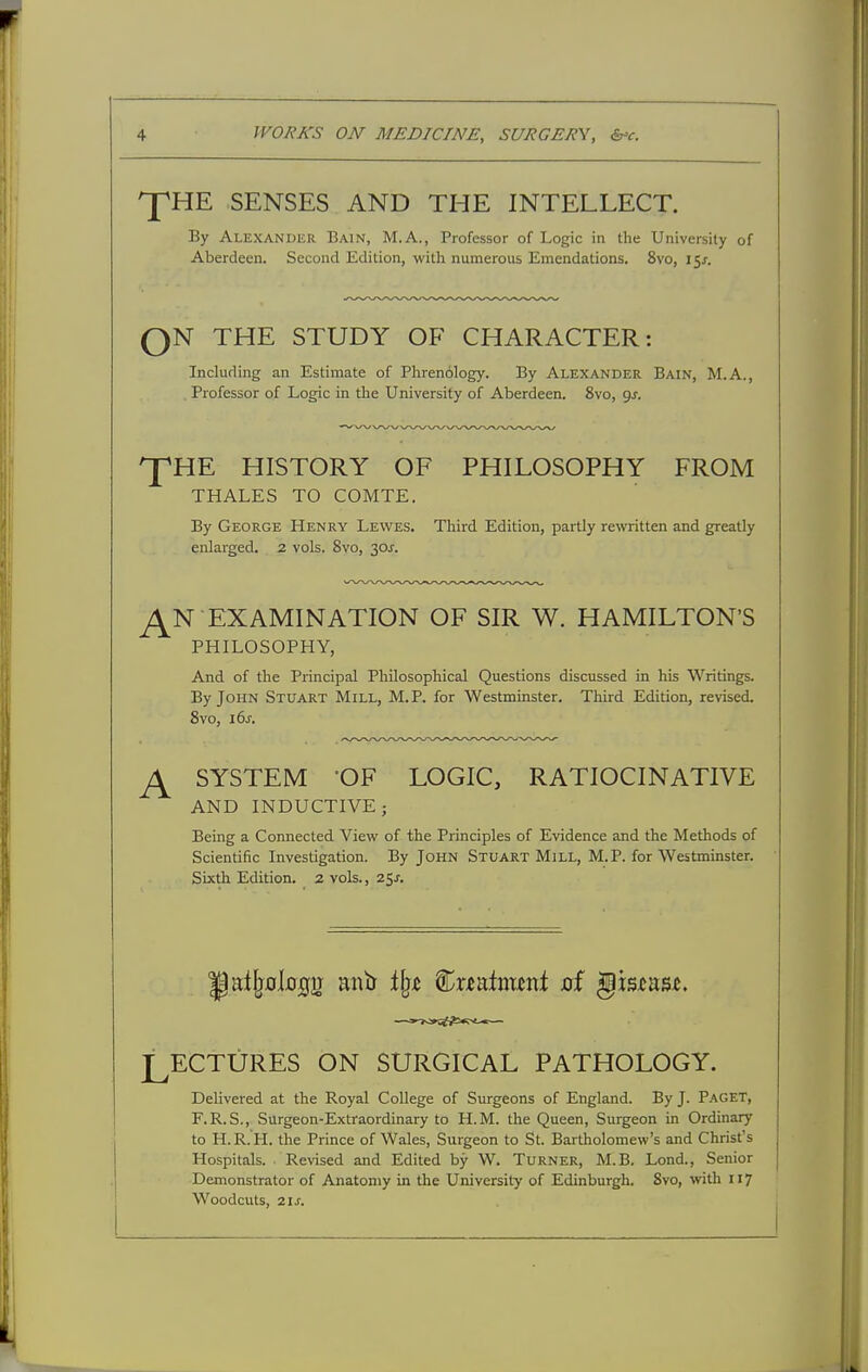 ^HE SENSES AND THE INTELLECT. By Alexander Bain, M.A., Professor of Logic in the University of Aberdeen. Second Edition, with numerous Emendations. 8vo, 151. ^^^^^^^^^^^^^^^^^^^^^^^^ QN THE STUDY OF CHARACTER: Including an Estimate of Plirenology. By ALEXANDER Bain, M.A., . Professor of Logic in the University of Aberdeen. 8vo, ^s. ^HE HISTORY OF PHILOSOPHY FROM THALES TO COMTE. By George Henry Lewes. Third Edition, partly re^tten and greatly enlarged. 2 vols. 8vo, 30J. ^N EXAMINATION OF SIR W. HAMILTON'S PHILOSOPHY, And of the Principal Philosophical Questions discussed in his Writings. By John Stuart Mill, M.P. for Westminster. Third Edition, revised. 8vo, 16J. ^ SYSTEM -OF LOGIC, RATIOCINATIVE AND INDUCTIVE; Being a Connected View of the Principles of Evidence and the Methods of Scientific Investigation. By John Stuart Mill, M.P. for Westminster. Sixth Edition. 2 vols., z^s. LECTURES ON SURGICAL PATHOLOGY. Delivered at the Royal College of Surgeons of England. By J. Paget, F.R.S., Surgeon-Extraordinary to H.M. the Queen, Surgeon in Ordinary to H.R.'H. the Prince of Wales, Surgeon to St. Bartholomew's and Christ's Hospitals. Revised and Edited by W. Turner, M.B. Lond., Senior Demonstrator of Anatomy in the University of Edinburgh. 8vo, with 117 Woodcuts, 21 J.