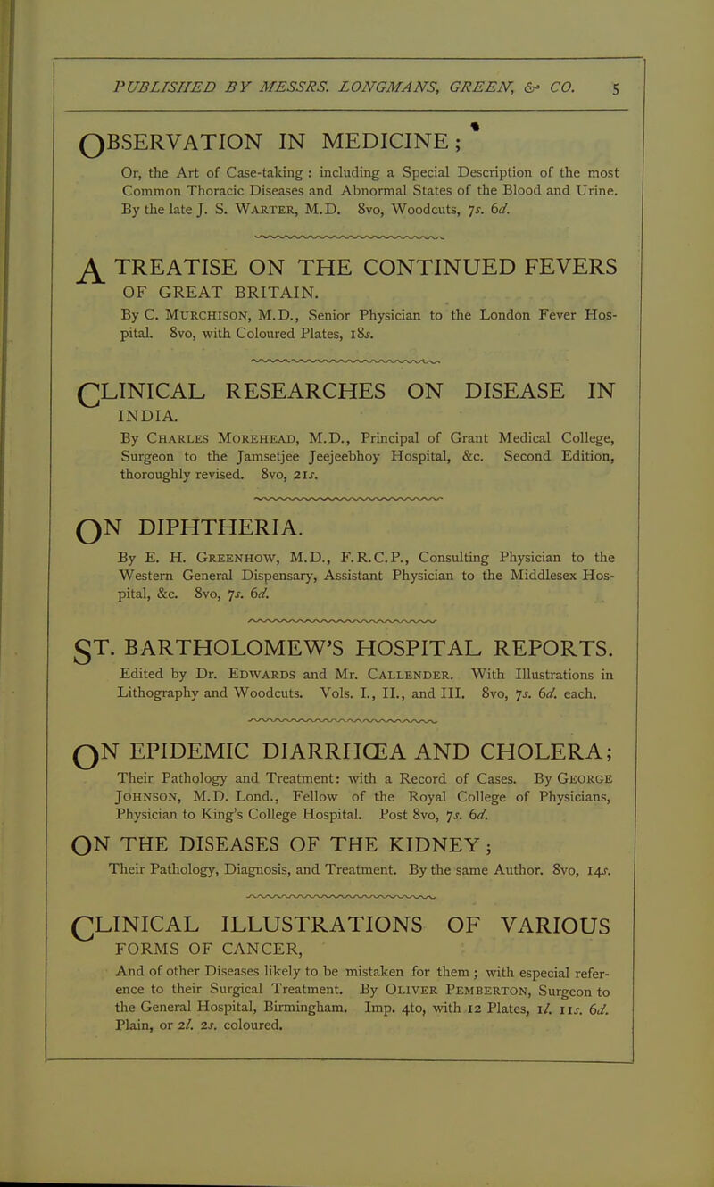 OBSERVATION IN MEDICINE; * Or, the Art of Case-taking : including a Special Description of the most Common Thoracic Diseases and Abnormal States of the Blood and Urine. By the late J. S. Warter, M.D. 8vo, Woodcuts, 7^. M. ^ TREATISE ON THE CONTINUED FEVERS OF GREAT BRITAIN. By C. MuRCHisoN, M.D., Senior Physician to the London Fever Hos- pital. 8vo, with Coloured Plates, iSj. CLINICAL RESEARCHES ON DISEASE IN INDIA. By Charles Morehead, M.D., Principal of Grant Medical College, Surgeon to the Janisetjee Jeejeebhoy Hospital, &c. Second Edition, thoroughly revised. 8vo, 21J. QN DIPHTHERIA. By E. H. Greenhow, M.D., F.R.C.P., Consulting Physician to the Western General Dispensary, Assistant Physician to the Middlesex Hos- pital, &c. 8vo, 7J-. 6(/. §T. BARTHOLOMEW'S HOSPITAL REPORTS. Edited by Dr. Edwards and Mr. Callender. With Illustrations in Lithography and Woodcuts. Vols. I., II., and III. 8vo, js. 6d. each. QN EPIDEMIC DIARRHCEA AND CHOLERA; Their Pathology and Treatment: with a Record of Cases. By George Johnson, M.D. Lond., Fellow of the Royal College of Physicians, Physician to King's College Hospital. Post 8vo, js. 6d. ON THE DISEASES OF THE KIDNEY; Their Pathology, Diagnosis, and Treatment. By the same Author. 8vo, 14^. QLINICAL ILLUSTRATIONS OF VARIOUS FORMS OF CANCER, And of other Diseases likely to be mistaken for them ; with especial refer- ence to their Surgical Treatment. By Oliver Pemberton, Surgeon to the General Hospital, Birmingham. Imp, 4to, with 12 Plates, i/. i\s. 6J. Plain, or 2/. 2s. coloured.