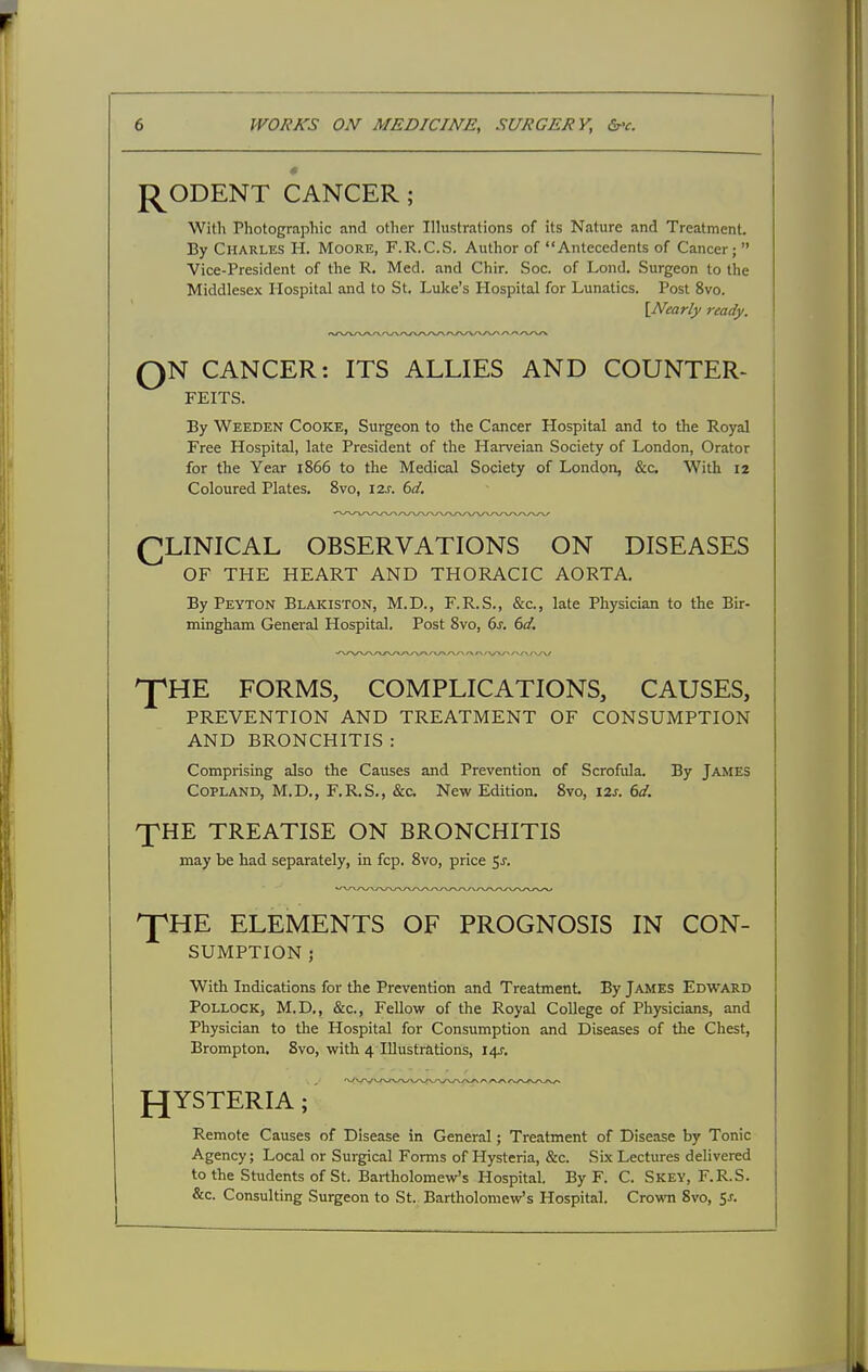 p^ODENT CANCER ; With Photographic and other Illustrations of its Nature and Treatment. By Charles H. Moore, F.R.C.S. Author of Antecedents of Cancer;  Vice-President of the R. Med. and Chir. Soc. of Lond. Surgeon to the Middlesex Hospital and to St. Luke's Hospital for Lunatics. Post 8vo. QN CANCER: ITS ALLIES AND COUNTER- By Weeden Cooke, Surgeon to the Cancer Hospital and to the Royal Free Hospital, late President of the Harveian Society of London, Orator for the Year 1866 to the Medical Society of London, &c. With 12 Coloured Plates. Svo, I2j. dd. CLINICAL OBSERVATIONS ON DISEASES OF THE HEART AND THORACIC AORTA. By Peyton Blakiston, M.D., F.R.S., &c., late Physician to the Bir- mingham General Hospital. Post Svo, 6^. (td. ^HE FORMS, COMPLICATIONS, CAUSES, PREVENTION AND TREATMENT OF CONSUMPTION AND BRONCHITIS : Comprising also the Causes and Prevention of Scrofula. By James Copland, M.D., F.R.S., &c. New Edition. Svo, I2j. dd. XHE TREATISE ON BRONCHITIS may be had separately, in fcp. Svo, price 5j. pHE ELEMENTS OF PROGNOSIS IN CON- SUMPTION ; With Indications for the Prevention and Treatment. By James Edward Pollock, M.D., &c.. Fellow of the Royal College of Physicians, and Physician to the Hospital for Consumption and Diseases of the Chest, Brompton. Svo, with 4 Illustrations, 14J. Remote Causes of Disease in General; Treatment of Disease by Tonic Agency; Local or Surgical Forms of Hysteria, &c. Six Lectures delivered to the Students of St. Bartholomew's Hospital. By F. C. Skey, F.R.S. &c. Consulting Surgeon to St. Bartholomew's Hospital. Crown Svo, Sj. \Nearly ready. FEITS.