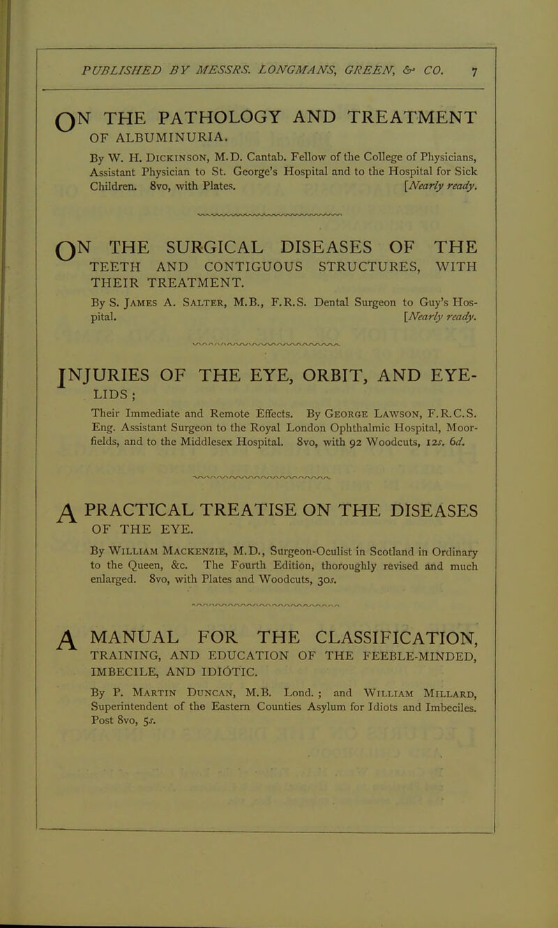 QN THE PATHOLOGY AND TREATMENT OF ALBUMINURIA. By W. H. Dickinson, M.D. Cantab. Fellow of the College of Physicians, Assistant Physician to St. George's Hospital and to the Hospital for Sick Children. 8vo, with Plates. {Nearly ready. QN THE SURGICAL DISEASES OF THE TEETH AND CONTIGUOUS STRUCTURES, WITH THEIR TREATMENT. By S. James A. Salter, M.B., F.R.S. Dental Surgeon to Guy's Hos- pital. \Nearly ready. JNJURIES OF THE EYE, ORBIT, AND EYE- LIDS ; Their Immediate and Remote Effects. By George Lawson, F.R.C.S. Eng. Assistant Surgeon to the Royal London Ophthalmic Hospital, Moor- fields, and to the Middlesex Hospital. 8vo, with 92 Woodcuts, 12j, bd. ^ PRACTICAL TREATISE ON THE DISEASES OF THE EYE. By William Mackenzie, M.D., Surgeon-Oculist in Scotland in Ordinary to the Queen, &c. The Fourth Edition, thoroughly revised and much enlarged. 8vo, with Plates and Woodcuts, 30J. ^ MANUAL FOR THE CLASSIFICATION, TRAINING, AND EDUCATION OF THE FEEBLE-MINDED, IMBECILE, AND IDIOTIC. By P. Martin Duncan, M.B. Lond.; and William Millard, Superintendent of the Eastern Counties Asylum for Idiots and Imbeciles. Post 8vo, 5J-.