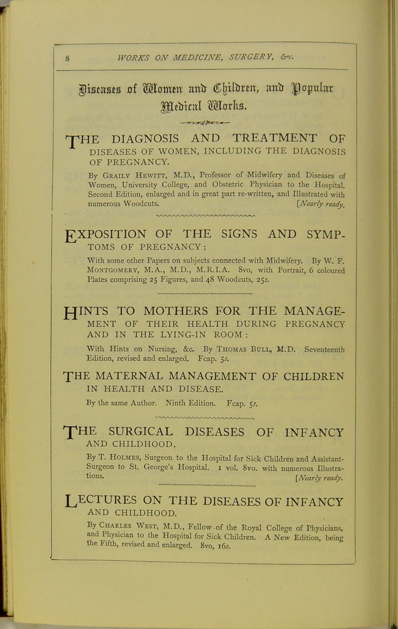 ^istasis 0f MotttJit anir Cfeilbnn, aitir popular DIAGNOSIS AND TREATMENT OF DISEASES OF WOMEN, INCLUDING THE DIAGNOSIS OF PREGNANCY. By Graily Hewitt, M.D., Professor of Midwifery and Diseases of Women, University College, and Obstetric Physician to the Hospital. Second Edition, enlarged and in great part re-written, and Illustrated with numerous Woodcuts. {Nearly ready. EXPOSITION OF THE SIGNS AND SYMP- TOMS OF PREGNANCY: With some other Papers on subjects connected with Midwifery. By W. F. Montgomery, M.A., M.D., M.R.I.A. 8vo, with Portrait, 6 coloured Plates comprising 25 Figures, and 48 Woodcuts, 25^. fJINTS TO MOTHERS FOR THE MANAGE- MENT OF THEIR HEALTH DURING PREGNANCY AND IN THE LYING-IN ROOM : With Hints on Nursing, &c By Thomas Bull, M.D. Seventeenth Edition, revised and enlarged. Fcap. jJ. XHE MATERNAL MANAGEMENT OF CHILDREN IN HEALTH AND DISEASE. By the same Author. Ninth Edition. Fcap. 5^. XHE SURGICAL DISEASES OF INFANCY AND CHILDHOOD. By T. Holmes, Surgeon to the Hospital for Sick Children and Assistant- Surgeon to St. George's Hospital, i vol. 8vo. with numerous Illustra- tions. \Ntarly ready. LECTURES ON THE DISEASES OF INFANCY AND CHILDHOOD. By Charles West, M.D., Fellow-of the Royal College of Physicians, and Physician to the Hospital for Sick Children. A New Edition, being the Fifth, revised and enlarged. 8vo, i6j.