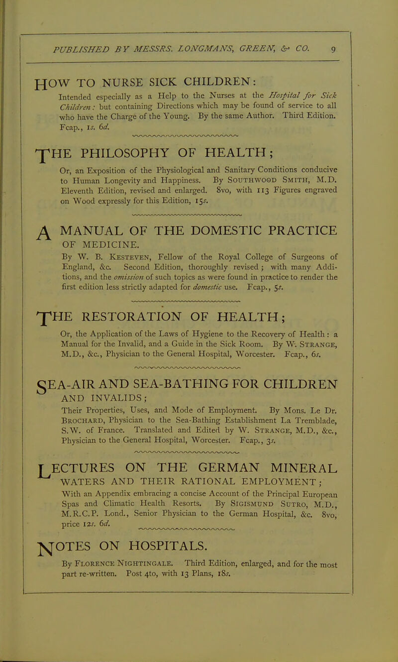 HOW TO NURSE SICK CHILDREN: Intended especially as a Help to the Nurses at the Hospital for Sick Children: but containing Directions which may be found of service to all who have the Charge of the Young. By the same Author. Third Edition. Fcap., IS. 6d. 'pHE PHILOSOPHY OF HEALTH; Or, an Exposition of the Physiological and Sanitary Conditions conducive to Human Longevity and Happiness. By Southwood Smith, M.D. Eleventh Edition, revised and enlarged. 8vo, with 113 Figures engraved on Wood expressly for this Edition, i$s. MANUAL OF THE DOMESTIC PRACTICE OF MEDICINE. By W. B. Kesteven, Fellow of the Royal College of Surgeons of England, &c. Second Edition, thoroughly revised ; with many Addi- tions, and the omission of such topics as were found in practice to render the first edition less strictly adapted for domestic use. Fcap., t^s. 'P'HE RESTORATION OF HEALTH; Or, the Application of the Laws of Hygiene to the Recovery of Health: a Manual for the Invalid, and a Guide in the Sick Room. By W. Strange, M.D., &c., Physician to the General Hospital, Worcester. Fcap., 6j. gEA-AIR AND SEA-BATHING FOR CHILDREN AND INVALIDS; Their Properties, Uses, and Mode of Employment. By Mons. Le Dr. BroCHARD, Physician to the Sea-Bathing Establishment La Tremblade, S.W. of France. Translated and Edited by W. Strange, M.D., &c., Physician to the General Hospital, Worcester. Fcap., 3J-. T ECTURES ON THE GERMAN MINERAL WATERS AND THEIR RATIONAL EMPLOYMENT; With an Appendix embracing a concise Account of the Principal European Spas and Chmatic Health Resorts. By SIGISMUN0 SuTRO, M.D., M.R.C.P. Lond., Senior Physician to the German Hospital, &c. 8vo, price lis. 6d. ^f^OTES ON HOSPITALS. By Florence Nightingale. Third Edition, enlarged, and for the most part re-written. Post 4to, with 13 Plans, iSj.