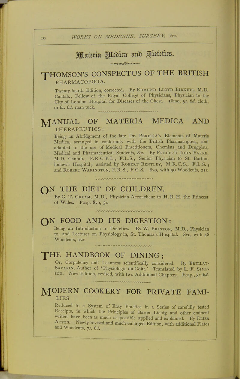 npHOMSON'S CONSPECTUS OF THE BRITISH PHARMACOPCEIA. Twenty-fourth Edition, corrected. By Edmund Lloyd Birkett, M.D. Cantab., Fellow of the Royal College of Physicians, Physician to the City of London Hospital for Diseases of the Chest i8mo, 5* (ul. cloth, or (>s. dd. roan tuck. J^ANUAL OF MATERIA MEDICA AND THERAPEUTICS : Being an Abridgment of the late Dr. Pereira's Elements of Materia Medica, arranged in conformity with the British Pharmacopoeia, and adapted to the use of Medical Practitioners, Chemists and Druggists, Medical and Pharmaceutical Students, &c. By Frederic John Farre, M.D. Cantab., F.R.C.P.L., F.L.S., Senior Physician to St. Bartho- lomew's Hospital; assisted by Robert Bentley, M.R.C.S., F.L.S. ; and Robert Warington, F.R.S., F.C.S. 8vo, with 90 Woodcuts, z\s. ON THE DIET OF CHILDREN. o By G. T. Gream, M.D., Physician-Accoucheur to H. R. H. the Princess of Wales. Fcap. 8vo, Sj. N FOOD AND ITS DIGESTION: Bemg an Introduction to Dietetics. By W. Brinton, M.D., Physician to, and Lecturer on Physiology in, St Thomas's Hospital. 8vo, with 48 Woodcuts, I2J. 'P'HE HANDBOOK OF DINING; Or, Corpulency and Leanness scientifically considered. By Brillat- Savarin, Author of 'Physiologic duGodt.' Translated by L. F. Simp- son. New Edition, re\dsed, with two Additional Chapters. Fcap., 3J. bd. MODERN COOKERY FOR PRIVATE FAMI- LIES Reduced to a System of Easy Practice in a Series of carefiilly tested Receipts, in which the Principles of Baron Liebig and other eminent wnters have been as much as possible applied and explained. By Eliza Acton. Newly revised and mucli enlarged Edition, with additional Plates and Woodcuts, -js. 6d.