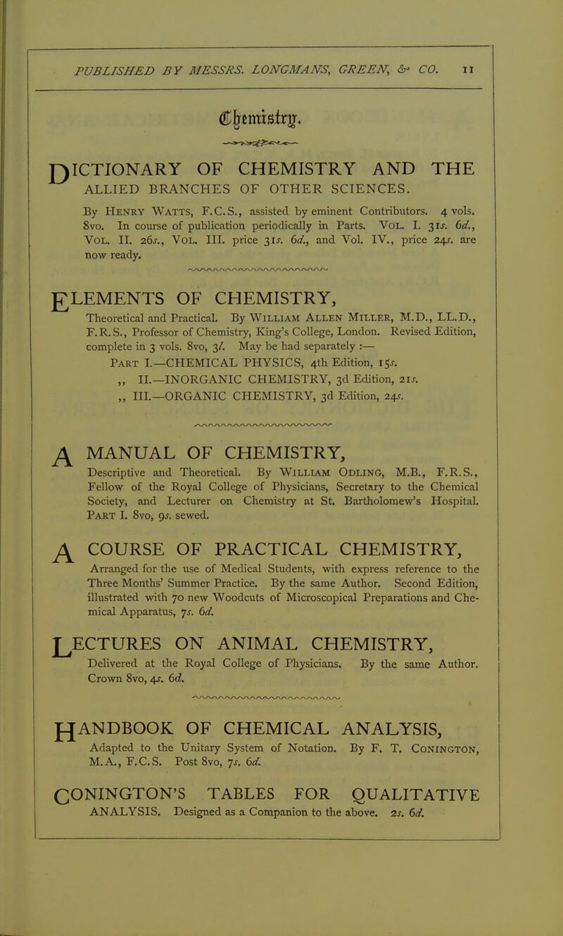 r)ICTIONARY OF CHEMISTRY AND THE ALLIED BRANCHES OF OTHER SCIENCES. By Henry Watts, F.C.S., assisted by eminent Contributors. 4 vols. 8vo. In course of publication periodically in Parts. Vol. I. 3IJ. 6a'., Vol. II. 26^., Vol. III. price 31J. 6</., and Vol. IV., price 24J. are now ready. £LEMENTS OF CHEMISTRY, Theoretical and Practical. By William Allen Miller, M.D., LL.D., F.R.S., Professor of Chemistry, King's College, London. Revised Edition, complete in 3 vols. 8vo, 3/. May be had separately :— Part I.—CHEMICAL PHYSICS, 4th Edition, 15^. „ II.—INORGANIC CHEMISTRY, 3d Edition, 2U. „ III.—ORGANIC CPIEMISTRY, 3d Edition, 241-. ^ MANUAL OF CHEMISTRY, Descriptive and Theoretical. By WiLLLAM Odling, M.B., F.R.S., Fellow of the Royal College of Physicians, Secretary to the Chemical Society, and Lecturer on Chemistry at St. Bartholomew's Hospital. Part I. 8vo, 9J. sewed, ^ COURSE OF PRACTICAL CHEMISTRY, Arranged for the use of Medical Students, with express reference to the Three Months' Summer Practice. By the same Author. Second Edition, illustrated with 70 new Woodcuts of Microscopical Preparations and Che- mical Apparatus, 'js. 6d, LECTURES ON ANIMAL CHEMISTRY, Delivered at the Royal College of Physicians. By the same Author. Crown 8vo, ^. 6d. J^ANDBOOK OF CHEMICAL ANALYSIS, Adapted to the Unitary System of Notation. By F. T. Conington, M.A., F.C.S. Post 8vo, Js. ()d. QONINGTON'S TABLES FOR QUALITATIVE ANALYSIS, Designed as a Companion to the above. 2f. dd.