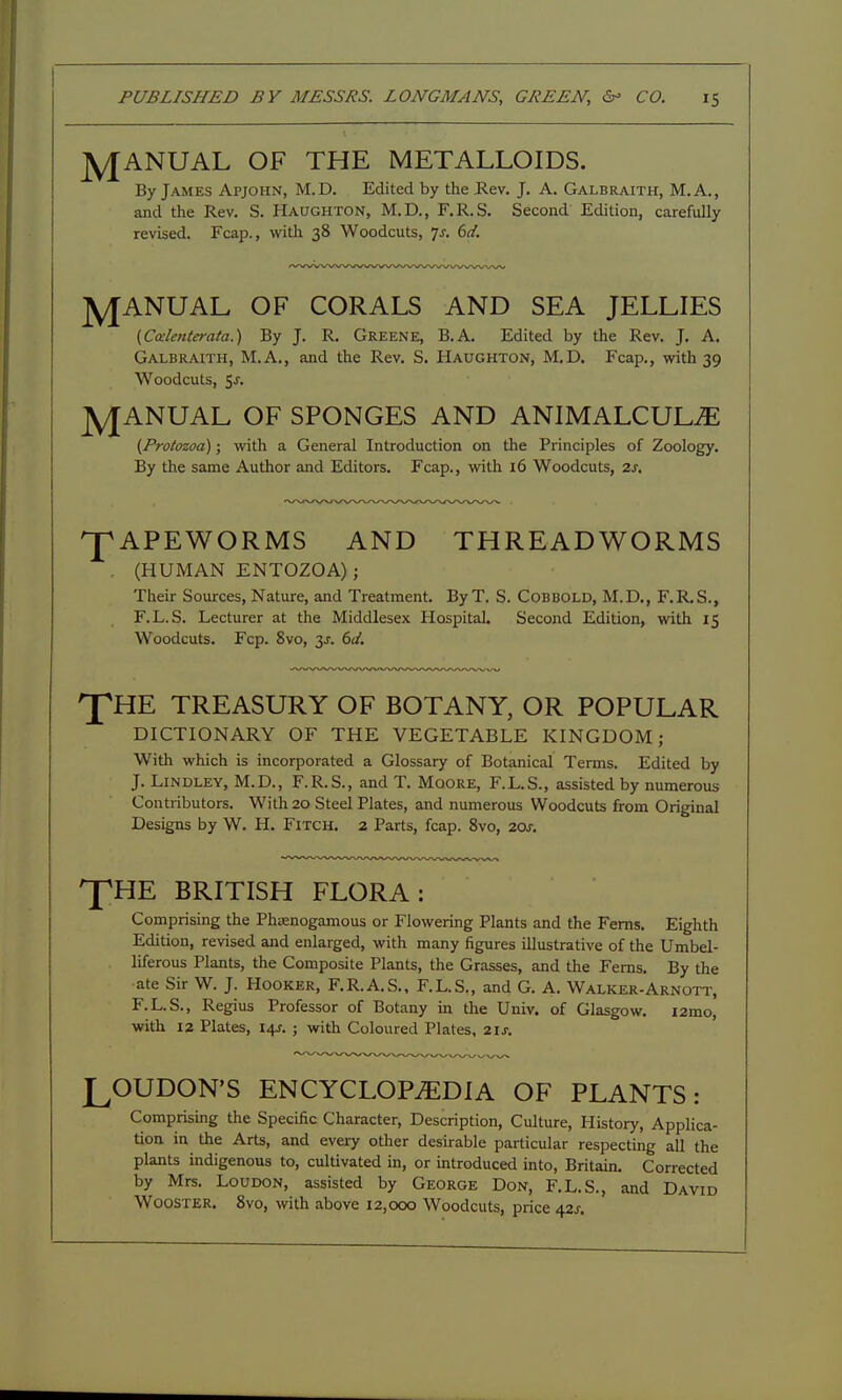 J^ANUAL OF THE METALLOIDS. By James Apjohn, M. D. Edited by the Kev. J. A. Galbraith, M. A., and the Rev. S. Haughton, M.D., F.R.S. Second Edition, carefully revised. Fcap., with 38 Woodcuts, Js. 6d. J^ANUAL OF CORALS AND SEA JELLIES {Calenterata.) By J. R. Greene, B.A. Edited by the Rev. J. A. Galbraith, M.A., and the Rev. S. Haughton, M.D. Fcap., with 39 Woodcuts, Sj. jyjANUAL OF SPONGES AND ANIMALCULiE (Protozoa); vidth a General Introduction on the Principles of Zoology. By the same Author and Editors. Fcap., with 16 Woodcuts, 2s, ^APEWORMS AND THREADWORMS . (HUMAN ENTOZOA); Their Sources, Nature, and Treatment. ByT. S. Cobbold, M.D,, F.R,S., F.L.S. Lecturer at the Middlesex Hospitah Second Edition, with 15 Woodcuts. Fcp. 8vo, 3J. 6J. 'JpHE TREASURY OF BOTANY, OR POPULAR DICTIONARY OF THE VEGETABLE KINGDOM; With which is incorporated a Glossary of Botanical Terms. Edited by J. LiNDLEY, M.D., F.R.S., and T. Mqore, F.L.S., assisted by numerous Contributors. With 20 Steel Plates, and numerous Woodcuts from Original Designs by W. H. Fitch. 2 Parts, fcap. Svo, 20s, ^HE BRITISH FLORA: Comprising the Phasnogamous or Flowering Plants and the Ferns. Eighth Edition, revised and enlarged, with many figures illustrative of the Umbel- liferous Plants, the Composite Plants, the Grasses, and the Ferns. By the ate Sir W. J. Hooker, F.R.A.S., F.L.S., and G. A. Walker-Arnott, F.L.S., Regius Professor of Botany in the Univ. of Glasgow, i2mo, with 12 Plates, I4f. ; with Coloured Plates, 2ij-. LOUDON'S ENCYCLOPAEDIA OF PLANTS: Comprising the Specific Character, Description, Culture, History, Applica- tion in the Arts, and every other desirable particular respecting all the plants indigenous to, cultivated in, or introduced into, Britain. Corrected by Mrs. Loudon, assisted by George Don, F.L.S., and David Wooster, Svo, with above 12,000 Woodcuts, price 42^-.