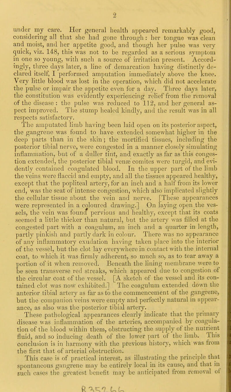 under my care. Her general health a])peared remarkably good, considering all that she had gone through: her tongue was clean and moist, and her appetite good, and though her pulse was very quick, viz. 148, this was not to be regarded as a serious symptom in one so young, with such a source of irritation present. Accord- ingly, tliree days later, a line of demarcation having distinctly de- clared itself, I performed amputation immediately above the knee. Very little blood was lost in the operation, which did not accelerate the pulse or impair the appetite even for a day. Tliree days later, the constitution was evidently experiencing relief from the removal of the disease: the pulse was reduced to 112, and her general as- pect improved. The stump healed kindly, and the result was in all respects satisfactory. The amputated limb having been laid open on its posterior aspect, the gangrene was found to have extended somewhat higher in the deep parts than in the skin; the mortified tissues, including the posterior tibial nerve, were congested in a manner closely simulating inflammation, but of a duller tint, and exactly as far as this conges- tion extended, the posterior tibial venae comites were turgid, and evi- dently contained coagulated blood. In the upper part of the limb the veins were flaccid and empty, and all the tissues appeared healthy, except that the popliteal artery, for an inch and a half from its lower end, was the seat of intense congestion, which also implicated slightly the cellular tissue about the vein and nerve. [These appearances were represented in a coloured drawing.] On laying open the ves- sels, the vein was founcf pervious and healthy, except that its coats seemed a little thicker than natural, but the artery was filled at the congested part with a coagulum, an inch and a quarter in length, partly pinkish and partly dark in colour. There was no appearance of any inflammatory exudation having taken place into the interior of the vessel, but the clot lay everywhere in contact with the internal coat, to which it was firmly adherent, so much so, as to tear away a portion of it when removed. Beneath the lining membrane were to be seen transverse red streaks, which appeared due to congestion of the circular coat of the vessel. [A sketch of the vessel and its con- tained clot was now exhibited.] The coagulum extended down the anterior tibial artery as far as to the commencement of the gangrene, but the companion veins were empty and perfectly natural in appear- ance, as also was the posterior tibial artery. These pathological appearances clearly indicate that the primary disease was inflammation of the arteries, accompanied by coagula- tion of the blood within them, obstructing the supply of the nutrient fluid, and so inducing death of the lower ))art of the limb. This conclusion is in harmony with the previous history, which was from the first that of arterial obstruction. This case is of practical interest, as illustrating the principle that spontaneous gangrene may be entirely local in its cause, and that in such cases the greatest benefit may be anticipated from removal of