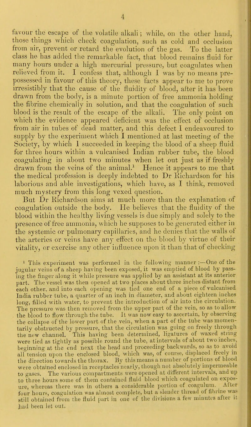 favour the escape of the vohitile alkah; while, on tlie other hand, those things which clieck coagulation, sucli as cold and occlusion from air, prevent or retard the evolution of tlie gas. To the latter class he has added the remarkahle fact, that blood remains fluid for many hours under a liigh mercurial pressure, but coagulates when relieved from it. I confess that, although I was by no means pre- possessed in favour of this theory, these facts appear to me to prove irresistibly that the cause of the fluidity of blood, after it has been drawn from the body, is a minute portion of free ammonia holding the fibrine chemically in solution, and that the coagulation of such blood is the result of the escape of the alkali. The only point on vi'hich the evidence appeared deficient was the effect of occlusion from air in tubes of dead matter, and this defect 1 endeavoured to supply by the experiment which I mentioned at last meeting of the Society, by which 1 succeeded in keeping the blood of a slieep fluid for three hours within a vulcanised Indian rubber tube, the blood coagulating in about two minutes when let out just as if freshly drawn from the veins of the animal.^ Hence it appears to me that the medical profession is deeply indebted to Dr Richardson for his laborious and able investigations, which have, as I think, removed much mystery from this long vexed question. But Dr Richardson aims at much more than the explanation of coagulation outside the body. He believes that the fluidity of the blood within the healthy living vessels is due simply and solely to the presence of free anunonia, w hich he supposes to be genei'ated either in the systemic or pulmonary capillaries, and he denies that the walls of the arteries or veins have any effect on the blood by virtue of their vitality, or exercise any other influence upon it than that of checking ^ This experiment was performed in the following manner :—One of the jugular veins of a sheep having been exposed, it was emptied of blood by pass- ing the finger along it while pressure was applied by an assistant at its anterior part. Tiie vessel was then opened at two places about three inches distant from each other, and into each opening was tied one end of a piece of vulcanised India rubber tube, a quarter of an inch in diameter, and about eighteen inches long, filled with water, to prevent the introduction of air into the circulation. The pressure was then removed from the upper part of the vein, so as to allow the blood to flow through the tube. It was now easy to ascertain, by obsennng the collapse of tlie lower part of the vein, when a part of the tube was momen- tarily obstructed by pressure, that tlie circulation was going on freely through the new channel. This having been determined, ligatures of waxed string were tied as tiglitly as possible round the tube, at intervals of about two inches, beginning at the end next the head and proceeding backwards, so as to avoid all tension uj)on the enclosed blood, which was, of course, displaced freely in the direction towards the thorax. By this means a number of portions of blood were obtained enclosed in receptacles nearly, though not absolutely impermeable to gases. The various compartments were opened at different intervals, and up to three hours some of them contained fluid blood which coagulated on expos- ure, whereas there was in others a considerable portion of coagulum. After lour hours, coagulation was almost complete, but a .>^lender thread of fibrine wa.« still obtained from the fluid part in one of the divisions a few minutes afler it Jiad been let out.