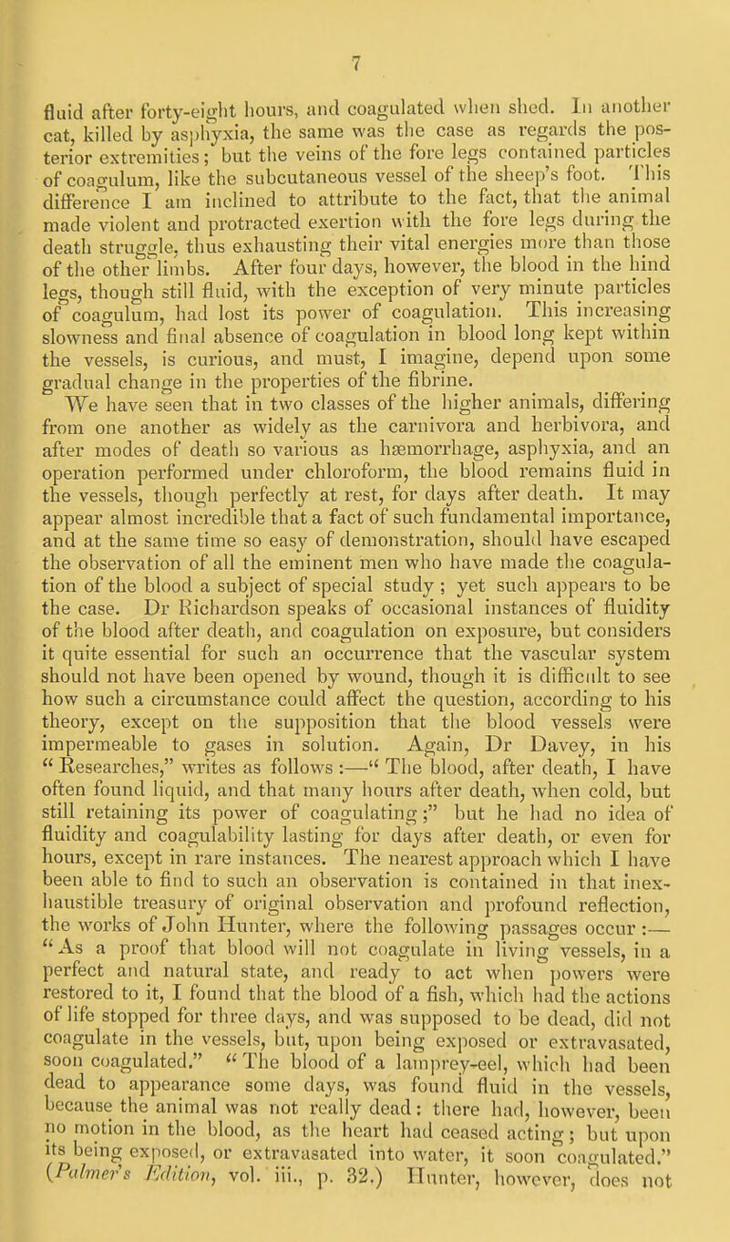 fluid after forty-eight hours, and coaguUited when shed. In another cat, killed by asj)hyxia, the same was tlie case as regards the pos- terior extremities ; but the veins of the fore legs contained particles of coagulum, like the subcutaneous vessel of the sheep's foot. This differeTice I am inclined to attribute to the fact, that tiie animal made violent and protracted exertion with the fore legs during the death struggle, thus exhausting their vital energies more than those of the other linibs. After four days, hovpever, the blood in the hind legs, though still fluid, with the exception of very minute particles of coagulum, had lost its power of coagulation. This increasing slowness and final absence of coagulation in blood long kept within the vessels, is curious, and must, I imagine, depend upon some gradual change in the properties of the fibrine. We have seen that in two classes of the higher animals, differing from one another as widely as the carnivora and herbivora, and after modes of death so various as haemorrhage, asphyxia, and an operation performed under chloroform, the blood remains fluid in the vessels, though perfectly at rest, for days after death. It may appear almost incredible that a fact of such fundamental importance, and at the same time so easy of demonstration, should have escaped the observation of all the eminent men who have made the coagula- tion of the blood a subject of special study ; yet such appears to be the case. Dr Kicharclson speaks of occasional instances of fluidity of the blood after death, and coagulation on exposure, but considei's it quite essential for such an occurrence that the vascular system should not have been opened by wound, though it is difficult to see how such a circumstance could affect the question, according to his theory, except on the supposition that the blood vessels were impermeable to gases in solution. Again, Dr Davey, in his  Researches, writes as follows :— The blood, after death, I have often found liquid, and that many hours after death, when cold, but still retaining its power of coagulating; but he had no idea of fluidity and coagulability lasting for days after death, or even for hours, except in rare instances. The nearest approach which I have been able to find to such an observation is contained in that inex^ haustible treasury of original observation and profound reflection, the wwks of John Hunter, where the following passages occur:—  As a proof that blood will not coagulate in living vessels, in a perfect and natural state, and ready to act when powers were restored to it, I found that the blood of a fish, which had the actions of life stopped for three days, and was supposed to be dead, did not coagulate in the vessels, but, upon being exposed or extravasated, soon coagulated.  The blood of a lamprey-eel, which had been dead to appearance some days, was found fluid in the vessels, because the animal was not really dead: there had, however, been no motion in the blood, as the heart had ceased acting; but upon its being exposed, or extravasated into water, it soon 'coagulated. {Palmers Edition, vol. iii,, p. 32.) Hunter, however, does not