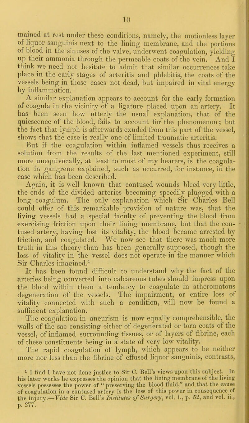 mained at rest under these conditions, namely, the motionless layer of liquor sanguinis next to the lining membrane, and the portions of blood in the sinuses of the valve, underwent coagulation, yielding up their ammonia through the permeable coats of the vein. And I think we need not hesitate to admit that sin)ilar occurrences take place in the early stages of arteritis and phlebitis, the coats of the vessels being in those cases not dead, but impaired in vital energy by inflammation. A similar explanation appears to account for the early formation of coagula in the vicinity of a ligature placed upon an artery. It has been seen how utterly the usual explanation, that of the quiescence of the blood, fails to account for the jihenomenon; but the fact that lymph is afterwards exuded from this part of the vessel, shows that the case is really one of limited traumatic arteritis. But if the coagulation within inflamed vessels thus receives a solution from the results of the last mentioned experiment, still more unequivocally, at least to most of my hearers, is the coagula- tion in gangrene explained, such as occurred, for instance, in the case which has been described. Again, it is well known that contused wounds bleed very little, the ends of the divided arteries becoming speedily plugged with a long coagulum. The only explanation which Sir Charles Bell could ofi^'er of this remarkable provision of nature was, that the living vessels had a special faculty of preventing the blood from exercising friction upon their lining membrane, but that the con- tused artery, having lost its vitality, the blood became arrested by friction, and coagulated. We now see that there was much more trutli in this theory than has been generally supposed, though the loss of vitality in the vessel does not operate in the manner which Sir Charles imagined.^ It has been found difficult to understand why the fact of the arteries being converted into calcareous tubes should impress upon the blood within them a tendency to coagulate in atheromatous degeneration of the vessels. The impairment, or entire loss of vitality connected with such a condition, will now be found a sufficient explanation. The coagulation in aneurism is now equally compi-ehensible, the walls of the sac consisting either of degenerated or torn coats of the vessel, of inflamed surrounding tissues, or of layers of fibrine, each of these constituents being in a state of very low vitality. The rapid coagulation of lymph, which appears to be neither more nor less than the fibrine of eifused liqnor sanguinis, contrasts, 1 I find I have not done justice to Sir C. Bell's views upon this subject. In his later works he expresses the opinion that the lining membrane of the living vessels possesses the power of  preserving the blood fluid, and that tlie cause of coagulation in a contused artery is the loss of this jiower in consequence of the injury.—Vide Sir C. Bell's Institutes of Surgeiy, vol. i., p. 62, and vol. ii., p. 277.