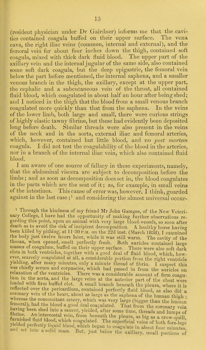 (resident physician under Dr Gairdner) informs me that the cavi- ties contained coagula buffed on their upper surface. The vena cava, the right ihac veins (common, internal and external), and the femoral vein for about four inches dow^n the thigh, contained soft coagula, mixed with thick dark fluid blood. The upper part of the axillary vein and the internal jugular of the same side, also contained some soft dark coagula, but the deep epigastric, the femoral vein below the part before mentioned, the internal saphena, and a smaller venous branch in the thigh, the axillary, except at the upper part, the cephalic and a subcutaneous vein of the throat, all contained fluid blood, which coagulated in about half an hour after being shed; and 1 noticed in the thigh that the blood from a small venous branch coagulated more quickly than that from the saphena. In the veins of the lower limb, both large and small, there were curious strings of highly elastic tawny fibrine, but these had evidently been deposited long before death. Similar threads were also present in the veins of the neck and in the aorta, external iliac and femoral arteries, which, however, contained but little blood, and no post mortem coagula. I did not test the coagulability of the blood in the aiteries, nor in a branch of the internal iliac vein, which also contained fluid blood. I am aware of one source of fallacy in these experiments, namely, that the abdominal viscera are subject to decomposition before the limbs; and as soon as decomposition does set in, the blood coagulates in the parts which are the seat of it; as, for example, in small veins of the intestines. This cause of error was, however, I think, guarded against in the last case ;^ and considering the almost universal occur- 1 Through the kindness of my friend Mr John Gamgee, of the New Veteri- nary College, I have had the opportunity of making further observations re- garding this point, upon an animal with very large blood-vessels, so soon after death as to avoid the risk of incipient decomposition. A healthy horse having been killed by pithing, at 11-30 p.m. on the 22d inst. (March 1858). I examined the body just twelve hours later, while it was still warm. The cavity of the thorax, when opened, smelt perfectly fresh. Both auricles contained large masses of coagulum, buffed on their upper surface. There were also soft dark clots m both ventricles, together with a good deal of fluid blood, which, how- ever, scarcely coagulated at all, a considerable portion from the right ventricle yielding, after many minutes, only a minute thread of fibrin. I suspect this was chiefly serum and corpuscles, which had passed in from the auricles ou relaxation of the ventricles. There was a considerable amount of firm coagu- lum in the aorta, and the large veins at the anterior part of the chest were loaded with firm buffed clot. A small branch beneath the pleura, where it is reflected over the pericardium, contained perfectly fluid blood, as also did a coronary vein of tlie heart, about as large as the saphena of the human thigh • n,!riVf^''T°n''^''?* artery, which was very large (bigger than the human iemoial), had the blood a good deal coagulated. That from the coronary vein having been shed into a saucer, yielded, after some time, threads and lumps of f x An intercostal vein, from beneath the pleura, as big as a crow-quill Y3St.fr' TT'ft- of both f^re^-^^gs 1 s t' i ^ l/l' '''°^'sr'r'^ b^g^/ ^^'^S'-l^ite in about four minuttt ^n.l .sa mto a.olul mass. But, just below the axillary, small portions of