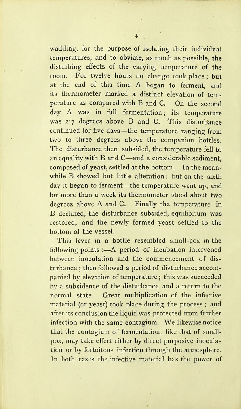 wadding, for the purpose of isolating their individual temperatures, and to obviate, as much as possible, the disturbing effects of the varying temperature of the room. For twelve hours no change took place ; but at the end of this time A began to ferment, and its thermometer marked a distinct elevation of tem- perature as compared with B and C. On the second day A was in full fermentation; its temperature was 27 degrees above B and C. This disturbance continued for five days—the temperature ranging from two to three degrees above the companion bottles. The disturbance then subsided, the temperature fell to an equality with B and C—and a considerable sediment, composed of yeast, settled at the bottom. In the mean- while B showed but little alteration: but on the sixth day it began to ferment—the temperature went up, and for more than a week its thermometer stood about two degrees above A and C. Finally the temperature in B declined, the disturbance subsided, equilibrium was restored, and the newly formed yeast settled to the bottom of the vessel. This fever in a bottle resembled small-pox in the following points :—A period of incubation intervened between inoculation and the commencement of dis- turbance ; then followed a period of disturbance accom- panied by elevation of temperature ; this was succeeded by a subsidence of the disturbance and a return to the normal state. Great multiplication of the infective material (or yeast) took place during the process ; and after its conclusion the liquid was protected from further infection with the same contagium. We likewise notice that the contagium of fermentation, like that of small- pox, may take effect either by direct purposive inocula- tion or by fortuitous infection through the atmosphere. In both cases the infective material has the power of