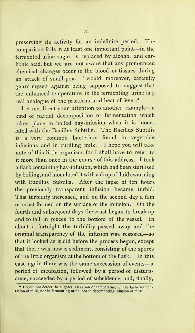 preserving its activity for an indefinite period. The comparison fails in at least one important point—in the fermented urine sugar is replaced by alcohol and car- bonic acid, but we are not aware that any pronounced chemical changes occur in the blood or tissues during an attack of small-pox. I would, moreover, carefully guard myself against being supposed to suggest that the enhanced temperature in the fermenting urine is a real analogue of the praeternatural heat of fever.* Let me direct your attention to another example—a kind of partial decomposition or fermentation which takes place in boiled hay-infusion when it is inocu- lated with the Bacillus Subtilis. The Bacillus Subtilis is a very common bacterium found in vegetable infusions and in curdling milk. I hope you will take note of this little organism, for I shall have to refer to it more than once in the course of this address. I took a flask containing hay-infusion, which had been sterilised by boiling, and inoculated it with a drop of fluid swarming with Bacillus Subtilis. After the lapse of ten hours the previously transparent infusion became turbid. This turbidity increased, and on the second day a film or crust formed on the surface of the infusion. On the fourth and subsequent days the crust began to break up and to fall in pieces to the bottom of the vessel. In about a fortnight the turbidity passed away, and the original transparency of the infusion was restored—so that it looked as it did before the process began, except that there was now a sediment, consisting of the spores of the little organism at the bottom of the flask. In this case again there was the same succession of events—a period of incubation, followed by a period of disturb- ance, succeeded by a period of subsidence, and, finally, * I could not detect the slightest elevation of temperature in the lactic fermen- tation of milk, nor in fermenting urine, nor in decomposing infusion of meat.