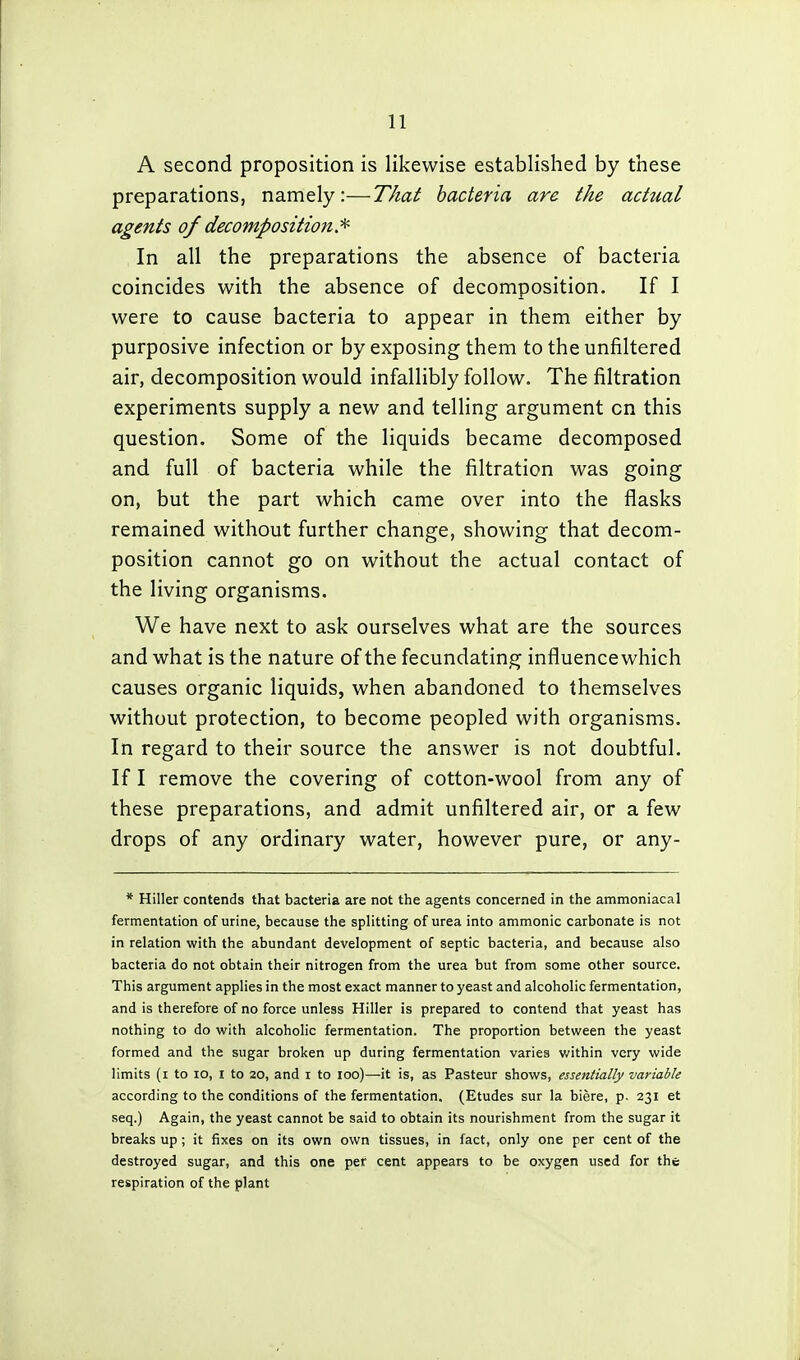 A second proposition is likewise established by these preparations, namely:—That bacteria are the actual agents of decomposition.^ In all the preparations the absence of bacteria coincides with the absence of decomposition. If I were to cause bacteria to appear in them either by purposive infection or by exposing them to the unfiltered air, decomposition would infallibly follow. The filtration experiments supply a new and telling argument on this question. Some of the liquids became decomposed and full of bacteria while the filtration was going on, but the part which came over into the flasks remained without further change, showing that decom- position cannot go on without the actual contact of the living organisms. We have next to ask ourselves what are the sources and what is the nature of the fecundating influencewhich causes organic liquids, when abandoned to themselves without protection, to become peopled with organisms. In regard to their source the answer is not doubtful. If I remove the covering of cotton-wool from any of these preparations, and admit unfiltered air, or a few drops of any ordinary water, however pure, or any- * Hiller contends that bacteria are not the agents concerned in the ammoniacal fermentation of urine, because the splitting of urea into ammonic carbonate is not in relation with the abundant development of septic bacteria, and because also bacteria do not obtain their nitrogen from the urea but from some other source. This argument applies in the most exact manner to yeast and alcoholic fermentation, and is therefore of no force unless Hiller is prepared to contend that yeast has nothing to do with alcoholic fermentation. The proportion between the yeast formed and the sugar broken up during fermentation varies v/ithin very wide limits (i to lo, I to 20, and i to loo)—it is, as Pasteur shows, essentially variable according to the conditions of the fermentation. (Etudes sur la biere, p. 231 et seq.) Again, the yeast cannot be said to obtain its nourishment from the sugar it breaks up; it fixes on its own own tissues, in fact, only one per cent of the destroyed sugar, and this one per cent appears to be oxygen used for the respiration of the plant