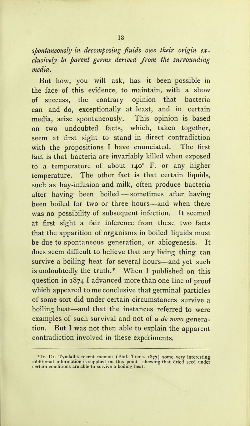 spontaneously in decomposing fluids owe their origin ex- clusively to parent germs derived from the surrounding media. But how, you will ask, has it been possible in the face of this evidence, to maintain, with a show of success, the contrary opinion that bacteria can and do, exceptionally at least, and in certain media, arise spontaneously. This opinion is based on two undoubted facts, which, taken together, seem at first sight to stand in direct contradiction with the propositions I have enunciated. The first fact is that bacteria are invariably killed when exposed to a temperature of about 140° F. or any higher temperature. The other fact is that certain liquids, such as hay-infusion and milk, often produce bacteria after having been boiled—sometimes after having been boiled for two or three hours—and when there was no possibility of subsequent infection. It seemed at first sight a fair inference from these two facts that the apparition of organisms in boiled liquids must be due to spontaneous generation, or abiogenesis. It does seem difficult to believe that any living thing can survive a boiling heat for several hours—and yet such is undoubtedly the truth.* When I published on this question in 1874 I advanced more than one line of proof which appeared to me conclusive that germinal particles of some sort did under certain circumstances survive a boiling heat—and that the instances referred to were examples of such survival and not of a de novo genera- tion. But I was not then able to explain the apparent contradiction involved in these experiments. *In Dr. Tyndall's recent memoir (Phil. Trans. 1877) some very interesting additional information is supplied on this point—shewing that dried seed under certain conditions are able to survive a boiling heat.