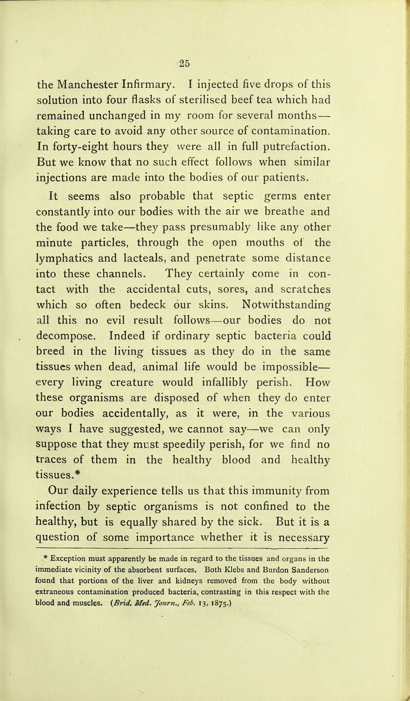 the Manchester Infirmary. I injected five drops of this solution into four flasks of sterilised beef tea which had remained unchanged in my room for several months— taking care to avoid any other source of contamination. In forty-eight hours they were all in full putrefaction. But we know that no such effect follows when similar injections are made into the bodies of our patients. It seems also probable that septic germs enter constantly into our bodies with the air we breathe and the food we take—they pass presumably like any other minute particles, through the open mouths of the lymphatics and lacteals, and penetrate some distance into these channels. They certainly come in con- tact with the accidental cuts, sores, and scratches which so often bedeck our skins. Notwithstanding all this no evil result follows—our bodies do not decompose. Indeed if ordinary septic bacteria could breed in the living tissues as they do in the same tissues when dead, animal life would be impossible— every living creature would infallibly perish. How these organisms are disposed of when they do enter our bodies accidentally, as it were, in the various ways I have suggested, we cannot say—we can only suppose that they must speedily perish, for we find no traces of them in the healthy blood and healthy tissues.* Our daily experience tells us that this immunity from infection by septic organisms is not confined to the healthy, but is equally shared by the sick. But it is a question of some importance whether it is necessary * Exception must apparently be made in regard to the tissues and organs in the immediate vicinity of the absorbent surfaces. Both Klebs and Burdon Sanderson found that portions of the liver and kidneys removed from the body without extraneous contamination produced bacteria, contrasting in this respect with the blood and muscles. {Brid, Med. Journ,, Feb. 13, 1875.)