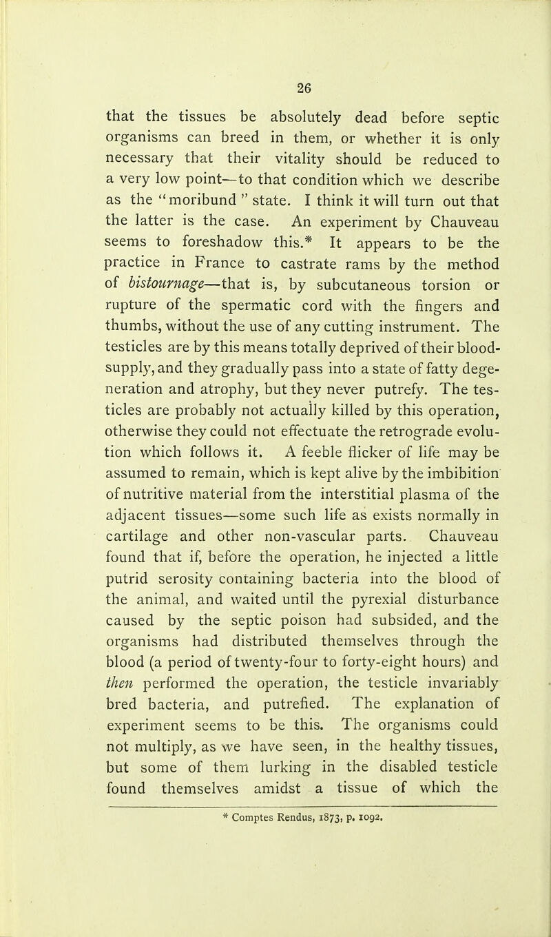 that the tissues be absolutely dead before septic organisms can breed in them, or whether it is only necessary that their vitality should be reduced to a very low point—to that condition which we describe as the moribund  state. I think it will turn out that the latter is the case. An experiment by Chauveau seems to foreshadow this.* It appears to be the practice in France to castrate rams by the method of bistournage—that is, by subcutaneous torsion or rupture of the spermatic cord with the fingers and thumbs, without the use of any cutting instrument. The testicles are by this means totally deprived of their blood- supply, and they gradually pass into a state of fatty dege- neration and atrophy, but they never putrefy. The tes- ticles are probably not actually killed by this operation, otherwise they could not effectuate the retrograde evolu- tion which follows it. A feeble flicker of life may be assumed to remain, which is kept alive by the imbibition of nutritive material from the interstitial plasma of the adjacent tissues—some such life as exists normally in cartilage and other non-vascular parts. Chauveau found that if, before the operation, he injected a little putrid serosity containing bacteria into the blood of the animal, and waited until the pyrexial disturbance caused by the septic poison had subsided, and the organisms had distributed themselves through the blood (a period of twenty-four to forty-eight hours) and then performed the operation, the testicle invariably bred bacteria, and putrefied. The explanation of experiment seems to be this. The organisms could not multiply, as we have seen, in the healthy tissues, but some of them lurking in the disabled testicle found themselves amidst a tissue of which the * Comptes Rendus, 1873, P' ^092.