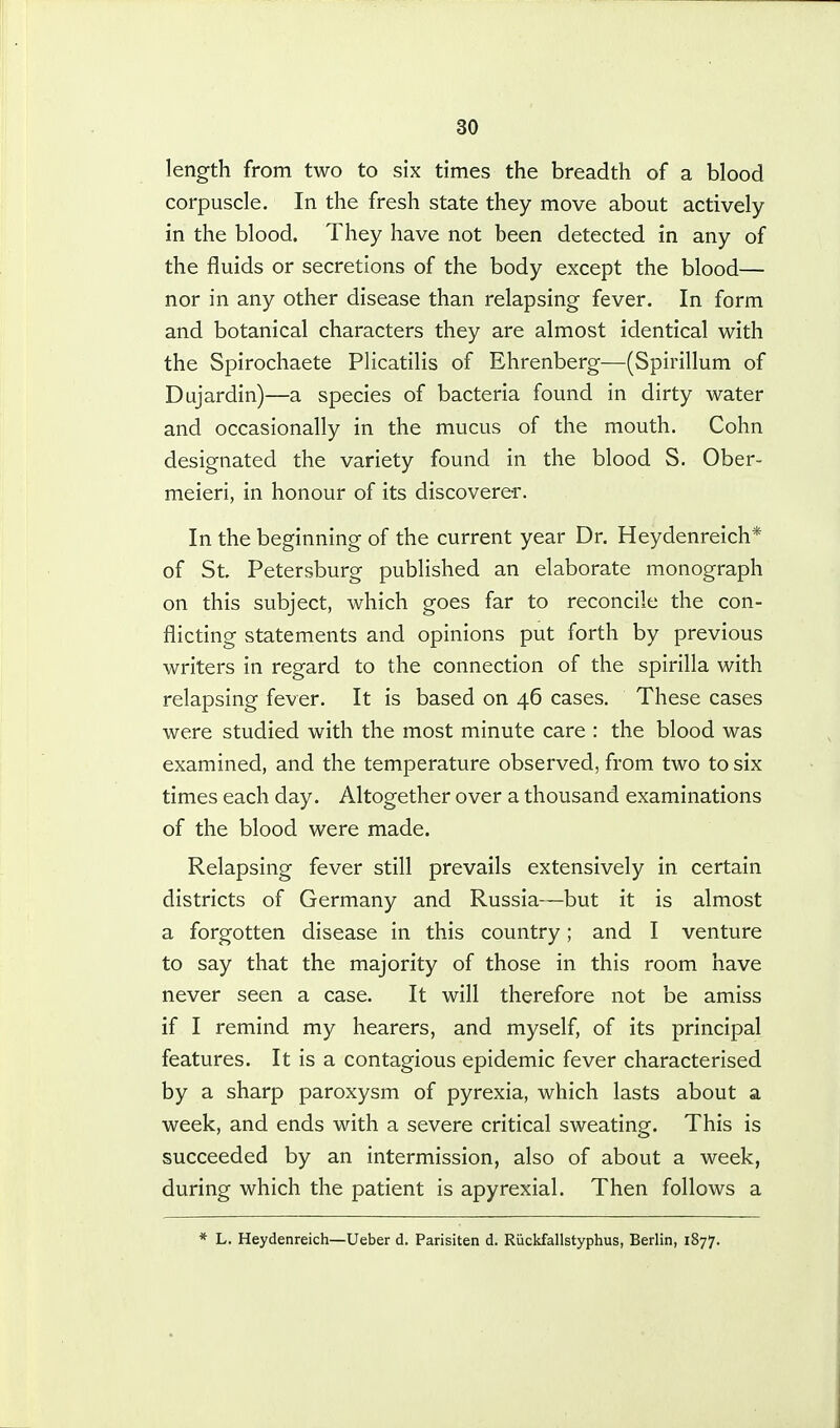 length from two to six times the breadth of a blood corpuscle. In the fresh state they move about actively in the blood. They have not been detected in any of the fluids or secretions of the body except the blood— nor in any other disease than relapsing fever. In form and botanical characters they are almost identical with the Spirochaete Plicatilis of Ehrenberg—(Spirillum of Dujardin)—a species of bacteria found in dirty water and occasionally in the mucus of the mouth. Cohn designated the variety found in the blood S. Ober- meieri, in honour of its discoverer. In the beginning of the current year Dr. Heydenreich* of St Petersburg published an elaborate monograph on this subject, which goes far to reconcile the con- flicting statements and opinions put forth by previous writers in regard to the connection of the spirilla with relapsing fever. It is based on 46 cases. These cases were studied with the most minute care : the blood was examined, and the temperature observed, from two to six times each day. Altogether over a thousand examinations of the blood were made. Relapsing fever still prevails extensively in certain districts of Germany and Russia—but it is almost a forgotten disease in this country; and I venture to say that the majority of those in this room have never seen a case. It will therefore not be amiss if I remind my hearers, and myself, of its principal features. It is a contagious epidemic fever characterised by a sharp paroxysm of pyrexia, which lasts about a week, and ends with a severe critical sweating. This is succeeded by an intermission, also of about a week, during which the patient is apyrexial. Then follows a * L. Heydenreich—Ueber d. Parisiten d. Riickfallstyphus, Berlin, 1877.