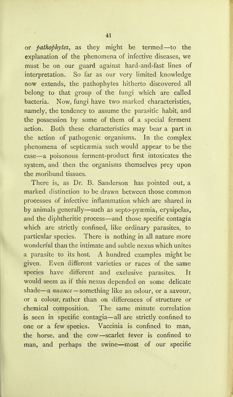 or pathophytes, as they might be termed—to the explanation of the phenomena of infective diseases, we must be on our guard against hard-and-fast lines of interpretation. So far as our very limited knowledge now extends, the pathophytes hitherto discovered all belong to that group of the fungi which are called bacteria. Now, fungi have two marked characteristics, namely, the tendency to assume the parasitic habit, and the possession by some of them of a special ferment action. Both these characteristics may bear a part in the action of pathogenic organisms. In the complex phenomena of septicaemia such would appear to be the case—a poisonous ferment-product first intoxicates the system, and then the organisms themselves prey upon the moribund tissues. There is, as Dr. B. Sanderson has pointed out, a marked distinction to be drawn between those common processes of infective inflammation which are shared in by animals generally—such as septo-pyaemia, erysipelas, and the diphtheritic process—and those specific contagia which are strictly confined, like ordinary parasites, to particular species. There is nothing in all nature more wonderful than the intimate and subtle nexus which unites a parasite to its host. A hundred examples might be given, Even different varieties or races of the same species have different and exclusive parasites. It would seem as if this nexus depended on some delicate shade—a nuance -- something like an odour, or a savour, or a colour, rather than on differences of structure or chemical composition. The same minute correlation is seen in specific contagia—all are strictly confined to one or a few species. Vaccinia is confined to man, the horse, and the cow—scarlet fever is confined to man, and perhaps the swine—most of our specific