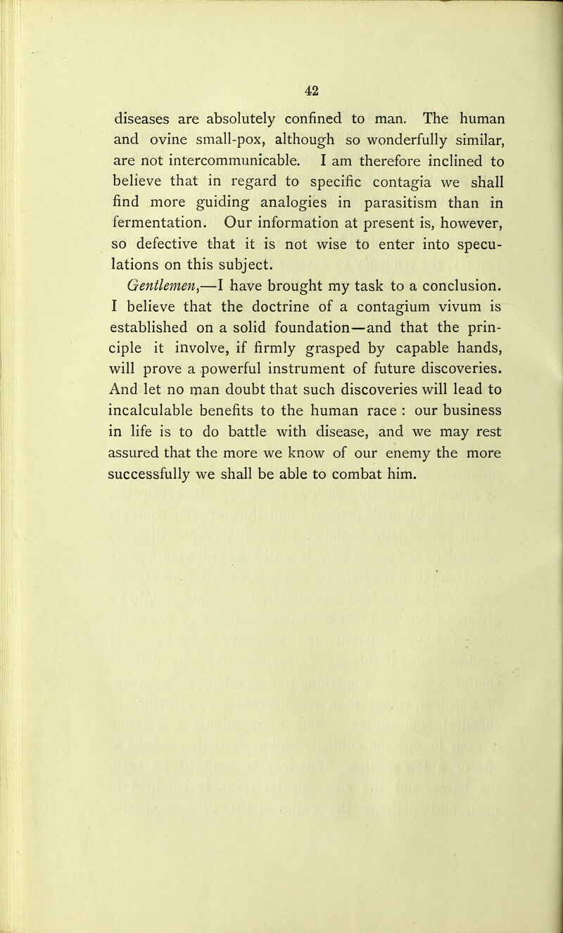 diseases are absolutely confined to man. The human and ovine small-pox, although so wonderfully similar, are not intercommunicable. I am therefore inclined to believe that in regard to specific contagia we shall find more guiding analogies in parasitism than in fermentation. Our information at present is, however, so defective that it is not wise to enter into specu- lations on this subject. Gentlemen^—I have brought my task to a conclusion. I believe that the doctrine of a contagium vivum is established on a solid foundation—and that the prin- ciple it involve, if firmly grasped by capable hands, will prove a powerful instrument of future discoveries. And let no man doubt that such discoveries will lead to incalculable benefits to the human race : our business in life is to do battle with disease, and we may rest assured that the more we know of our enemy the more successfully we shall be able to combat him.