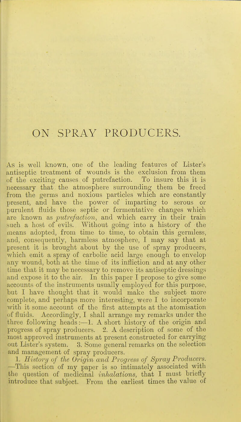 As is well known, one of the leading features of Lister's antiseptic treatment of wounds is the exclusion from them of the exciting causes of putrefaction. To insure this it is necessary that the atmosphere surrounding them be freed from the germs and noxious particles which are constantly- present, and have the power of imparting to serous or purulent fluids those septic or fermentative changes which are known as putrefaction, and which carry in their train such a host of evils. Without going into a history of the means adopted, from time to time, to obtain this germless, and, consequently, harmless atmosphere, I may say that at present it is brought about by the use of spray producers, which emit a spray of carbolic acid large enough to envelop any wound, both at the time of its infliction and at any other time that it may be necessary to remove its antiseptic dressings and expose it to the air. In this paper I propose to give some accounts of the instruments usually employed for this purpose, but I have thought that it would make the subject more complete, and perhaps more interesting, were I to incorporate with it some account of the first attempts at the atomisation of fluids. Accordingly, I shall arrange my remarks under the three following heads:—1. A short history of the origin and progress of spray producers. 2. A description of some of the most approved instruments at present constructed for carrying out Lister's system. 3. Some general remarks on the selection and management of spray producers. 1. History of the Origin and Progress of Spray Producers. —This section of my paper is so intimately associated with the question of medicinal inhalations, that I must briefly introduce that subject. From the earliest times the value of