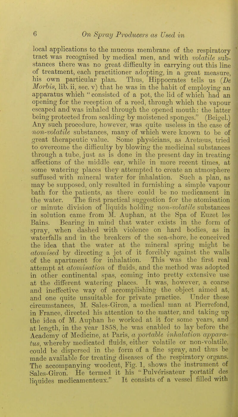 local applications to the mucous membrane of the respiratory ' tract was recognised by medical men, and with volatile sub- stances there was no great difficulty in carrying out this line of treatment, each practitioner adopting, in a great measure, his own particular plan. Thus, Hippocrates tells us (De Morhis, lib. ii, sec. v) that he was in the habit of employing an apparatus which  consisted of a pot, the lid of which had an opening for the reception of a reed, through which the vapour escaped and was inhaled through the opened mouth: the latter being protected from scalding by moistened sponges. (Beigel.) Any such procedure, however, was quite useless in the case of non-volatile substances, many of which were known to be of great therapeutic value. Some physicians, as Aretseus, tried to overcome the difficulty by blowing the medicinal substances through a tube, just as is done in the present day in treating affections of the middle ear, while in more recent times, at some watering places they attempted to create an atmosphere suffused with mineral water for inhalation. Such a plan, as may be supposed, only resulted in furnishing a simple vapour bath for the patients, as there could be no medicament in the watei\ The first practical suggestion for the atomisation or minute division of liquids holding non-volatile substances in solution came from M. Auphan, at the Spa of Euzet les Bains. Bearino- in mind that water exists in the form of spray, when dashed with violence on hard bodies, as in waterfalls and in the breakers of the sea-shore, he conceived the idea that the water at the mineral spring might be atomised by directing a jet of it forcibly against the walls of the apartment for inhalation. This was the first real attempt at atomisation of fluids, and the method was adopted in other continental spas, coming into pretty extensive use at the different watering places. It was, howevei, a coarse and ineffective way of accomplishing the object aimed at, and one quite unsuitable for private practice. Under these circumstances, M. Sales-Giron, a medical man at Pierrefond, in France, directed his attention to the matter, and taking up the idea of M. Auphan he worked at it for some years, and at length, in the year 1858, he was enabled to lay before the Academy of Medicine, at Paris, a j)ortahle inhalation ap2}ara- tus, whereby medicated fluids, either volatile or non-volatile, could be dispersed in the form of a fine spray, and thus be made available for treating diseases of the respiratory organs. The accompanying woodcut, Fig. 1, shows the instrument of Sales-Giron. He termed it his Pulv^risateur portatif des liquides medicamenteux. It consists of a vessel filled with