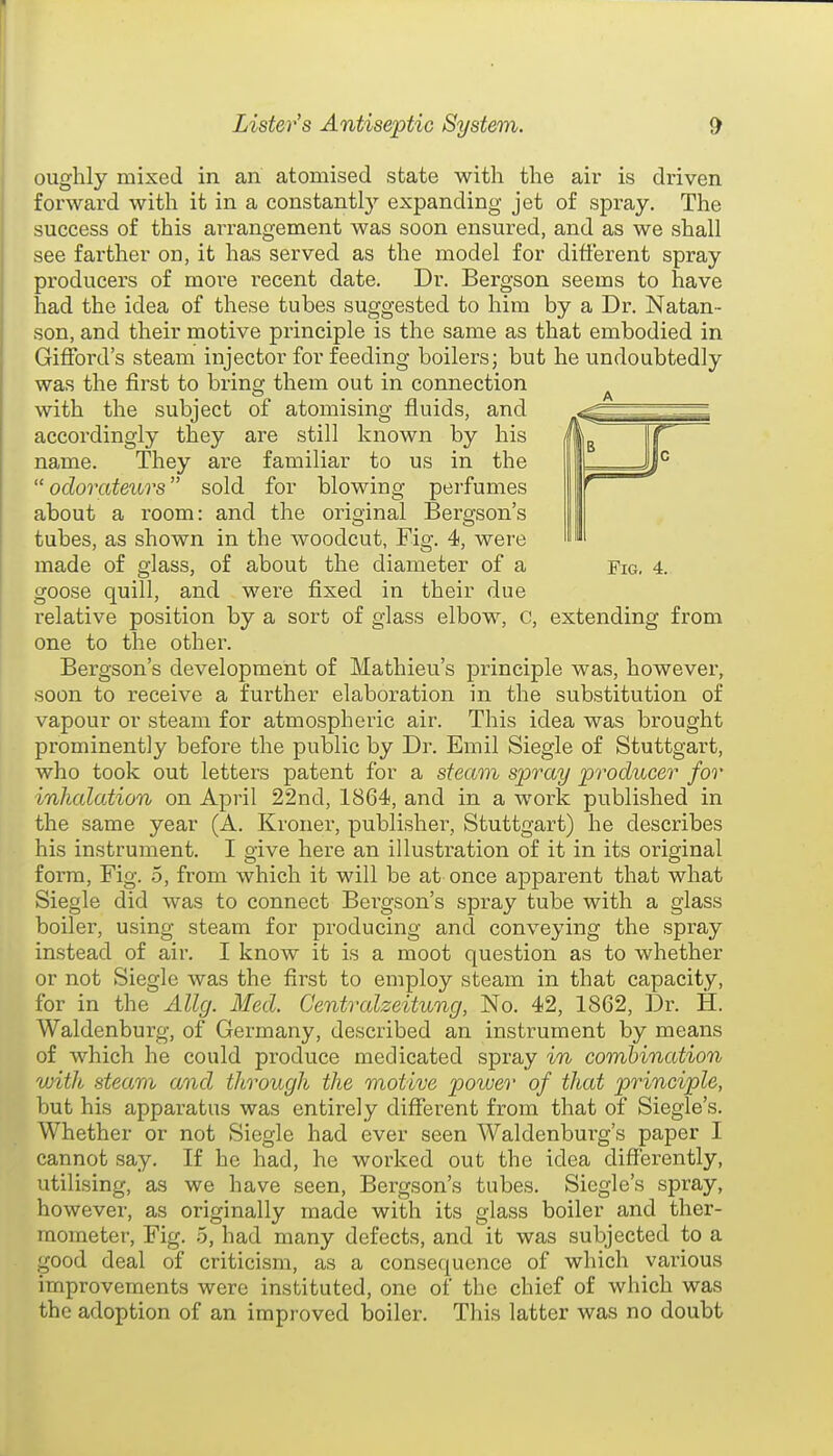 oughly mixed in an atomised state with the air is driven forward with it in a constantl}' expanding jet of spray. The success of this arrangement was soon ensured, and as we shall see farther on, it has served as the model for different spray producers of more recent date. Dr. Bergson seems to have had the idea of these tubes suggested to him by a Dr. Natan- son, and their motive principle is the same as that embodied in Gifford's steam injector for feeding boilers; but he undoubtedly was the first to bring them out in connection ^ with the subject of atomising fluids, and accordingly they are still known by his name. They are familiar to us in the  odorateurs sold for blowing perfumes about a room: and the original Bergson's tubes, as shown in the woodcut, Fig. 4, were made of glass, of about the diameter of a Fig, 4. goose quill, and were fixed in their due relative position by a sort of glass elbow, c, extending from one to the other. Bergson's development of Mathieu's principle was, however, soon to receive a further elaboration in the substitution of vapour or steam for atmospheric air. This idea was brought prominently before the public by Dr. Emil Siegle of Stuttgart, who took out letters patent for a steam spray producer for inhalaiion on April 22nd, 1864, and in a work published in the same year (A. Kroner, publisher, Stuttgart) he describes his instrument. I give here an illustration of it in its original form. Fig. o, from which it will be at once apparent that what Siegle did was to connect Bei'gson's spray tube with a glass boiler, using steam for producing and conveying the spray instead of air. I know it is a moot question as to whether or not Siegle was the first to employ steam in that capacity, for in the Ally. Med. Centralzeitung, No. 42, 1862, Dr. H. Waldenburg, of Germany, described an instrument by means of which he could produce medicated spray in combination with steam and through the motive power of that principle, but his apparatus was entirely different from that of Siegle's. Whether or not Siegle had ever seen Waldenburg's paper I cannot say. If he had, he worked out the idea diffei-ently, utilising, as we have seen, Bergson's tubes. Siegle's spray, however, as originally made with its glass boiler and ther- mometer. Fig. 6, had many defects, and it was subjected to a good deal of criticism, as a consequence of which various improvements were instituted, one of the chief of which was the adoption of an improved boiler. This latter was no doubt