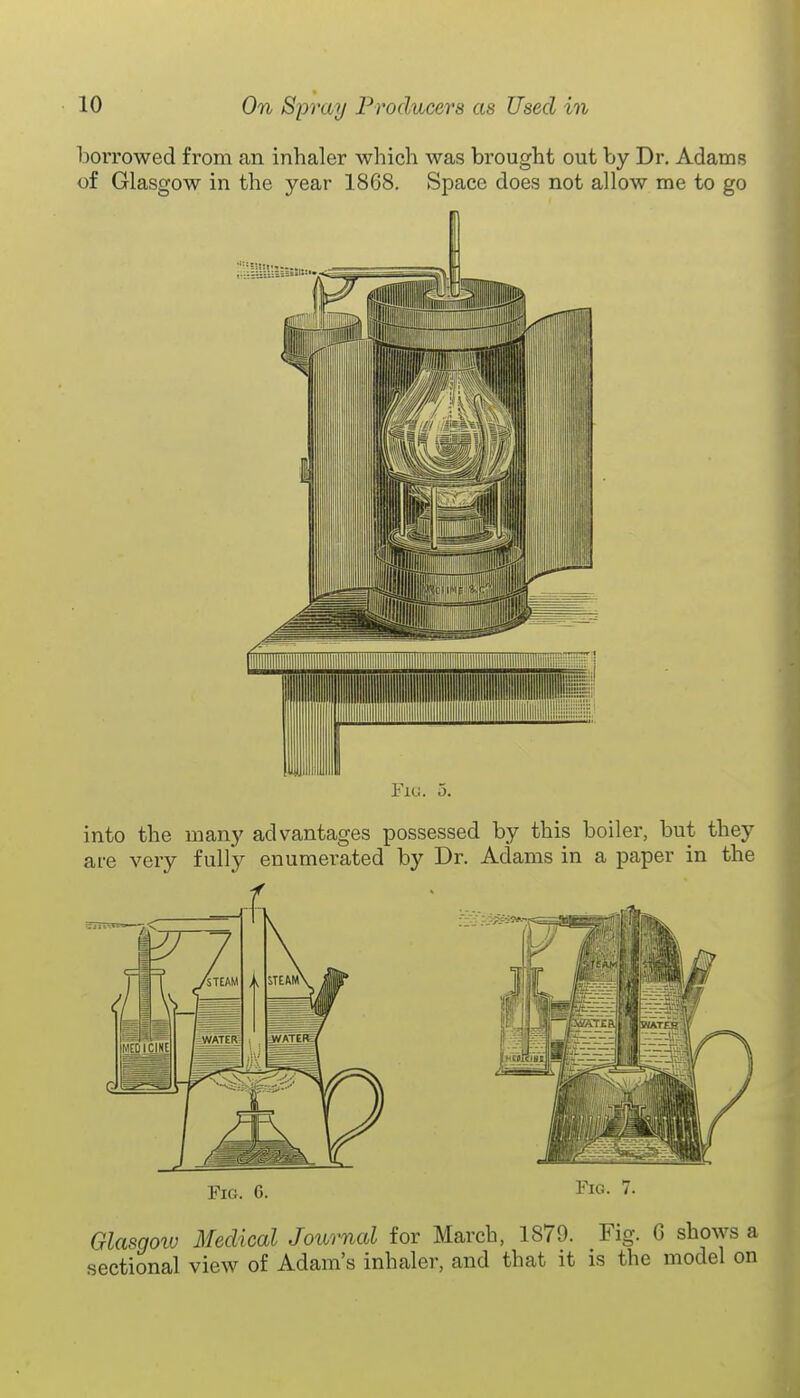 borrowed from an inhaler which was brought out by Dr. Adams of Glasgow in the year 1868. Space does not allow me to go Fig. 5. into the many advantages possessed by this boiler, but they are very fully enumerated by Dr. Adams in a paper in the Fig. 6. Fig. 7. Glasgolu Medical Journal for March, 1879. Fig. 6 shows a sectional view of Adam's inhaler, and that it as the model on