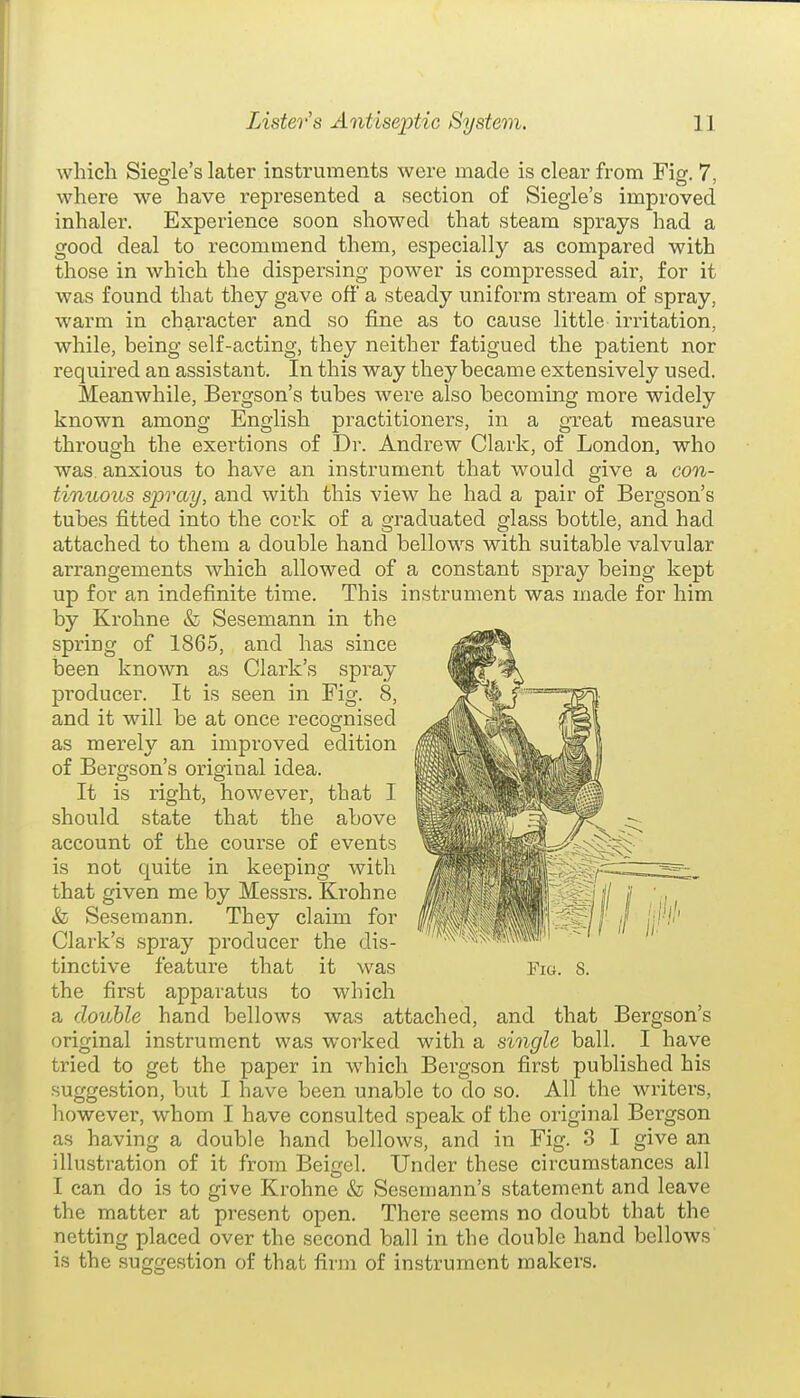 which Siegle's later instruments were made is clear from Fig. 7, where we have represented a section of Siegle's improved inhaler. Experience soon showed that steam sprays had a good deal to recommend them, especially as compared with those in which the dispex'sing power is compressed air, for it was found that they gave off a steady uniform stream of spray, warm in character and so fine as to cause little irritation, while, being self-acting, they neither fatigued the patient nor required an assistant. In this way they became extensively used. Meanwhile, Bergson's tubes were also becoming more widely known among English practitioners, in a great measure through the exertions of Dr. Andrew Clark, of London, who was. anxious to have an instrument that would give a con- tinuous spray, and with this view he had a pair of Bergson's tubes fitted into the cork of a graduated glass bottle, and had attached to them a double hand bellows with suitable valvular arrangements which allowed of a constant spray being kept up for an indefinite time. This instrument was made for him by Krohne & Sesemann in the spring of 1865, and has since been known as Clark's spray producer. It is seen in Fig. 8, and it will be at once recognised as merely an improved edition of Bergson's original idea. It is right, however, that I should state that the above account of the course of events is not quite in keeping with that given me by Messrs. Krohne & Sesemann. They claim for Clark's spray producer the dis- tinctive feature that it was the first apparatus to which a double hand bellows was attached, and that Bergson's original instrument was worked with a single ball. I have tried to get the paper in which Bergson first published his suggestion, but I have been unable to do so. All the writers, however, whom I have consulted speak of the original Bergson as having a double hand bellows, and in Fig. 3 I give an illustration of it from Beigel. Under these circumstances all I can do is to give Krohne «fo Sesemann's statement and leave the matter at present open. There seems no doubt that the netting placed over the second ball in the double hand bellows is the suggestion of that firm of instrument makers.