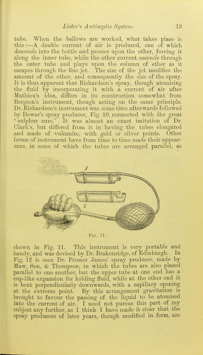 tube. When the bellows are worked, what takes place is this :—A double current of air is produced, one of which descends into the bottle and presses upon the ether, forcing it along the inner tube, while the other current ascends through the outer tube and plays upon the column of ether as it escapes through the fine jet. The size of the jet modifies the amount of the ether, and consequently the size of the spray. It is thus apparent that Richardson's spray, though atomising the fluid by incorporating it with a current of air after Mathieu's idea, differs in its construction somewhat from Bergson's instrument, though acting on the same principle. Dr. Richardson's instrument was some time afterwards followed by Dewar's spray producer, Fig. 10, connected with the great  sulphur cure. It was almost an exact imitation of Dr. Clark's, but differed from it in having the tubes elongated and made of vulcanite, Avith gold or silver points. Other forms of instrument have from time to time made their appear- ance, in some of which the tubes are arranged parallel, as Fig. 11. shown in Fig. 11. This instrument is very portable and handy, and was devised by Dr. Brakenridge, of Edinburgh. In Fig. 12 is seen Dr. Prosser James' spray producer, made by Maw, Son, & Thompson, in which the tubes are also placed parallel to one another, but the upper tube at one end has a cup-like expansion for holding fluid, while at the other end it is bent perpendicularly downwards, with a capillary opening at the extreme point. By this arrangement gravitation is brought to favour the passing of the liquid to be atomised into the current of air. I need not pursue this part of my subject any further, as I think I have made it clear that the spray producers of later years, though modified in form, are