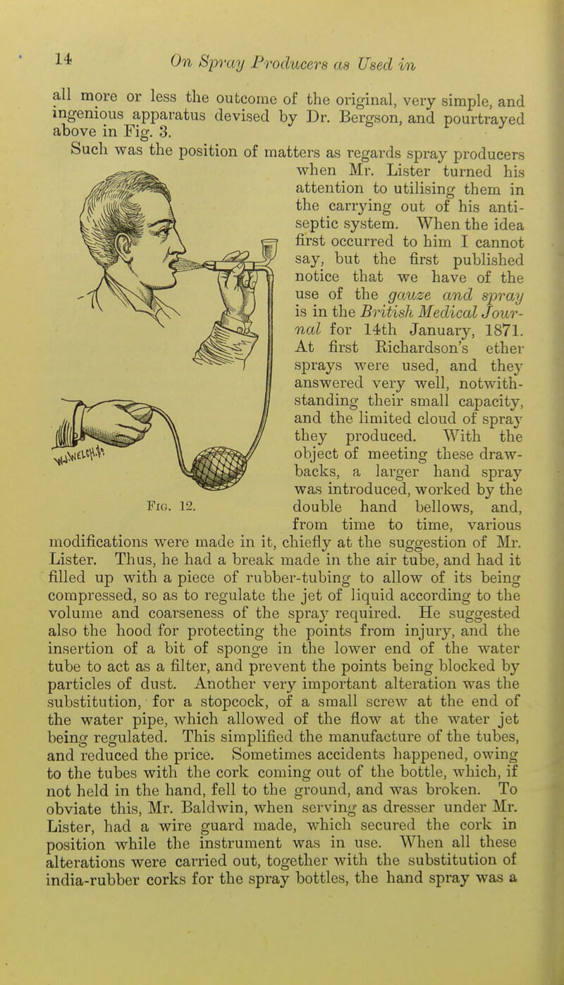 all more or less the outcome of the original, very simple, and ingenious apparatus devised by Dr. Bergson, and pourtraved above in Fig. 3. ^ t> f j Such WHS the position of matters as regards spray producers when Mr. Lister turned his attention to utilising them in the carrying out of his anti- septic system. When the idea first occurred to him I cannot say, but the first published notice that we have of the use of the gauze and spray is in the British Medical Jour- nal for 14th January, 1871. At first Richardson's ether sprays were used, and they answered very well, notwith- standing their small capacity, and the limited cloud of spra}^ they produced. With the object of meeting these draw- backs, a larger hand spray was introduced, worked by the 12. double hand bellows, and, from time to time, various modifications were made in it, chiefly at the suggestion of Mr. Lister. Thus, he had a break made in the air tube, and had it filled up with a piece of rubber-tubing to allow of its being compressed, so as to regulate the jet of liquid according to the volume and coarseness of the spra}' required. He suggested also the hood for protecting the points from injury, and the insertion of a bit of sponge in the lower end of the water tube to act as a filter, and prevent the points being blocked b}' particles of dust. Another very important alteration was the substitution, for a stopcock, of a small screw at the end of the water pipe, which allowed of the flow at the water jet being regulated. This simplified the manufacture of the tubes, and reduced the price. Sometimes accidents happened, owing to the tubes with the cork coming out of the bottle, which, if not held in the hand, fell to the ground, and was broken. To obviate this, Mr. Baldwin, when serving as dresser under Mr. Lister, had a wire guard made, which secured the cork in position while the instrument was in use. When all these alterations were carried out, together with the substitution of india-rubber corks for the spray bottles, the hand spray was a