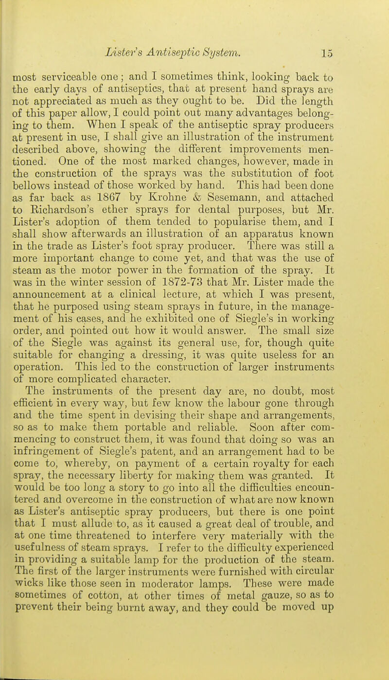 most serviceable one ; and I sometimes think, looking back to the early days of antiseptics, that at present hand sprays are not appreciated as much as they ought to be. Did the length of this paper allow, I could point out many advantages belong- ing to them. When I speak of the antiseptic spray producers at present in use, I shall give an illustration of the instrument described above, showing the different improvements men- tioned. One of the most marked changes, however, made in the construction of the sprays was the substitution of foot bellows instead of those worked by hand. This had been done as far back as 1867 by Krohne & Sesemann, and attached to Richardson's ether sprays for dental purposes, but Mr. Lister's adoption of them tended to popularise them, and I shall show afterwards an illustration of an apparatus known in the trade as Lister's foot spray producer. There was still a more important change to come yet, and that was the use of steam as the motor power in the formation of the spray. It was in the winter session of 1872-73 that Mr. Lister made the announcement at a clinical lecture, at which I was present, that he purposed using steam sprays in future, in the manage- ment of his cases, and he exhibited one of Siegle's in working order, and pointed out how it would answer. The small size of the Siegle was against its general use, for, though quite suitable for changing a dressing, it was quite useless for an operation. This led to the construction of larger instruments of more complicated character. The instruments of the present day are, no doubt, most efficient in every way, but few know the labour gone through and the time spent in devising their shape and arrangements, so as to make them portable and reliable. Soon after com- mencing to construct them, it was found that doing so was an infringement of Siegle's patent, and an arrangement had to be come to, whereby, on payment of a certain royalty for each spray, the necessary liberty for making them was granted. It would be too long a story to go into all the difficulties encoun- tered and overcome in the construction of what are now known as Lister's antiseptic spray producers, but there is one point that I must allude to, as it caused a great deal of trouble, and at one time threatened to interfere very materially with the usefulness of steam sprays. I refer to the difficulty experienced in providing a suitable lamp for the production of the steam. The first of the larger instruments were furnished with circular wicks like those seen in moderator lamps. These were made sometimes of cotton, at other times of metal gauze, so as to prevent their being burnt away, and they could be moved up