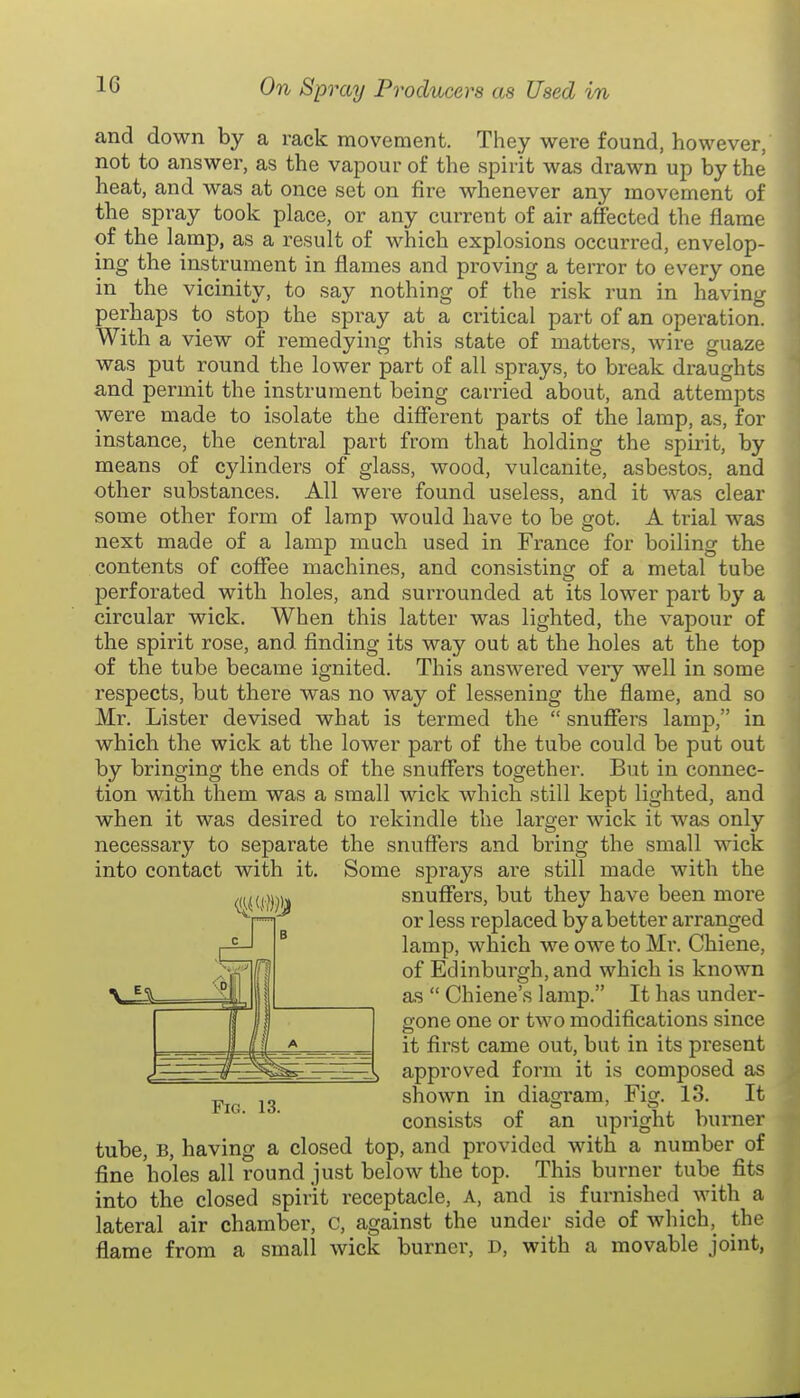 and down by a rack movement. They were found, however, not to answer, as the vapour of the spirit was drawn up by the heat, and was at once set on fire whenever any movement of the spray took place, or any current of air affected the flame of the lamp, as a result of which explosions occurred, envelop- ing the instrument in flames and proving a terror to every one in the vicinity, to say nothing of the risk run in having perhaps to stop the spray at a critical part of an operation. With a view of remedying this state of matters, wire guaze was put round the lower part of all sprays, to break draughts and permit the instrument being carried about, and attempts were made to isolate the different parts of the lamp, as, for instance, the central part from that holding the spirit, by means of cylinders of glass, wood, vulcanite, asbestos, and other substances. All were found useless, and it was clear some other form of lamp would have to be got. A trial was next made of a lamp much used in France for boiling the contents of coffee machines, and consisting of a metal tube perforated with holes, and surrounded at its lower part by a circular wick. When this latter was lighted, the vapour of the spirit rose, and finding its way out at the holes at the top of the tube became ignited. This answered very well in some respects, but there was no way of lessening the flame, and so Mr. Lister devised what is termed the  snuffers lamp, in which the wick at the lower part of the tube could be put out by bringing the ends of the snuffers together. But in connec- tion with them was a small wick which still kept lighted, and when it was desired to rekindle the larger wick it was only necessary to separate the snuffers and bring the small wick into contact with it. Some sprays ai'e still made with the mm are snuffers, but they have been more or less replaced by abetter arranged lamp, which we owe to Mr. Chiene, of Edinburgh, and which is known as  Chiene's lamp. It has under- gone one or two modifications since it first came out, but in its present approved form it is composed as shown in diagram, Fig. 13. It consists of an upright burner tube, B, having a closed top, and provided with a number of fine holes all round just below the top. This burner tube fits into the closed spirit receptacle, a, and is furnished with a lateral air chamber, C, against the under side of which, the flame from a small wick burner, D, with a movable joint, dZ. 1/