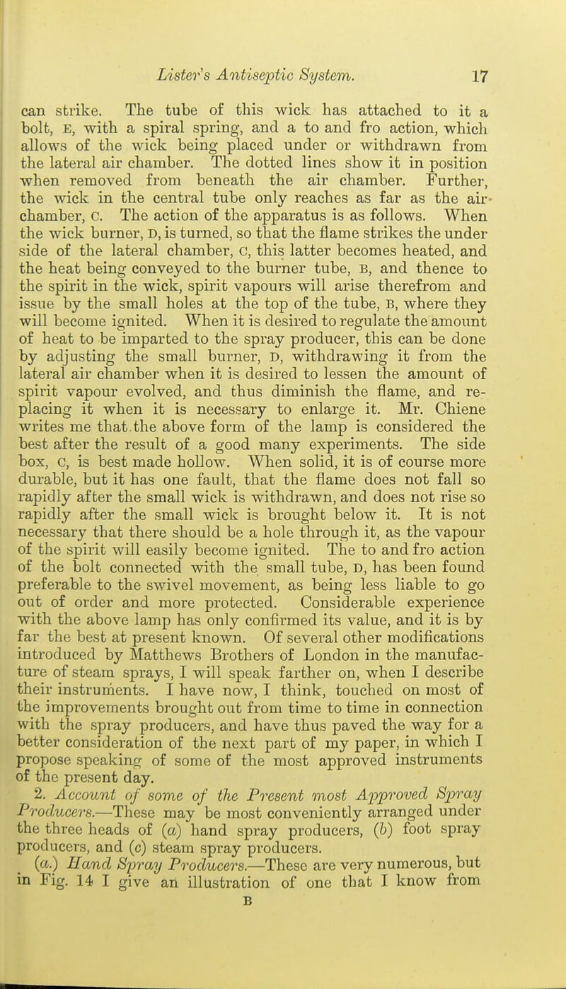 can strike. The tube of this wick has attached to it a bolt, E, with a spiral spring, and a to and fro action, which allows of the wick being placed under or withdrawn from the lateral air chamber. The dotted lines show it in position when removed from beneath the air chamber. Further, the wick in the central tube only reaches as far as the air- chamber, c. The action of the apparatus is as follows. When the wick burner, d, is turned, so that the flame strikes the under side of the lateral chamber, c, this latter becomes heated, and the heat being conveyed to the burner tube, B, and thence to the spirit in the wick, spirit vapours will arise therefrom and issue by the small holes at the top of the tube, B, where they will become ignited. When it is desired to regulate the amount of heat to be imparted to the spray producer, this can be done by adjusting the small burner, d, withdrawing it from the lateral air chamber when it is desired to lessen the amount of spirit vapour evolved, and thus diminish the flame, and re- placing it when it is necessary to enlarge it. Mr. Chiene writes me that, the above form of the lamp is considered the best after the result of a good many experiments. The side box, c, is best made hollow. When solid, it is of course more durable, but it has one fault, that the flame does not fall so rapidly after the small wick is withdrawn, and does not rise so rapidly after the small wick is brought below it. It is not necessary that there should be a hole through it, as the vapour of the spirit will easily become ignited. The to and fro action of the bolt connected with the small tube, D, has been found preferable to the swivel movement, as being less liable to go out of order and more protected. Considerable experience with the above lamp has only confirmed its value, and it is by far the best at present known. Of several other modifications introduced by Matthews Brothers of London in the manufac- ture of steam sprays, I will speak farther on, when I describe their instruments. I have now, I think, touched on most of the improvements brought out from time to time in connection with the spi^ay producers, and have thus paved the way for a better consideration of the next part of my paper, in which I propose speaking of some of the most approved instruments of the present day. 2. Account of some of the Present most Approved Spray Producers.—These may be most conveniently arranged under the three heads of (a) hand spray producers, (h) foot spray producers, and (c) steam spray producers. (a.) Hand Spray Producers.—These are very numerous, but in Fig. 14 I give an illustration of one that I know from B
