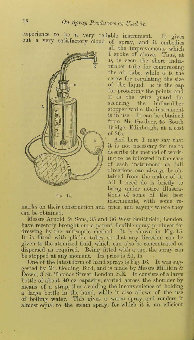 experience to be a very reliable instrument. It gives out a very satisfactory cloud of spray, and it embodies all the improvements which I spoke of above. Thus, at D, is seen the short india- rubber tube for compressing the air tube, while G is the screw for regulating the size of the liquid. E is the cap for protecting the points, and H is the wire guard for securing the indiarubber stopper while the instrument is in use. It can be obtained from Mr. Gardner, 45 South Bridge, Edinbursrh, at a cost of 26s. And here I may say that it is not necessary for me to describe the method of work- ing to be followed in the case of each instrument, as full directions can always be ob- tained from the maker of it. All I need do is briefly to bring under notice illustra- tions of some of the best instruments, with some re- price, and saying where they Fig. 14. marks on their construction and can be obtained. Messrs Arnold & Sons, 35 and 36 West Smithfield, London, have recently brought out a patent flexible spray producer for dressing by the antiseptic method. It is shown in Fig. 15. It is fitted with pliable tubes, so that any direction can be given to the atomized fluid, which can also be concentrated or dispersed as required. Being fitted with a tap, the spray can be stopped at any moment. Its price is £1, Is. One of the latest form of hand spi'ays is Fig. 16. It was sug- gested by Mr. Golding Bird, and is made by Messrs Millikin & Down, 3 St. Thomas Street, London, S.E. It consists of a large bottle of about 40 oz. capacity, carried across the shoulder by means of a strap, thus avoiding the inconvenience of holding a large bottle in the hand, while it also allows of the use of boiling water. This gives a warm spray, and renders it almost equal to the steam spray, for which it is an eflicient