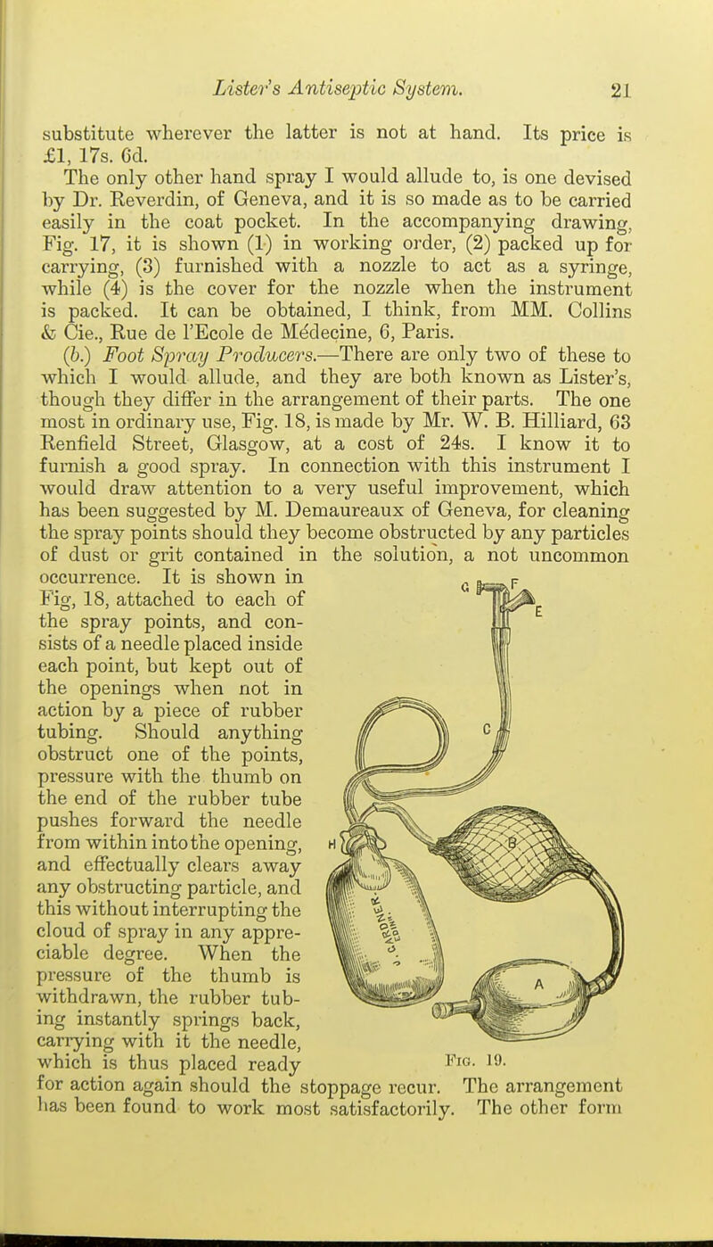 substitute wherever the latter is not at hand. Its price is £1, 17s. 6d. The only other hand spray I would allude to, is one devised by Dr. Keverdin, of Geneva, and it is so made as to be carried easily in the coat pocket. In the accompanying drawing, Fig. 17, it is shown (1) in working order, (2) packed up for carrying, (3) furnished with a nozzle to act as a syringe, while (4) is the cover for the nozzle when the instrument is packed. It can be obtained, I think, from MM. Collins & Cie., Rue de I'Ecole de Mddecine, 6, Paris. (6.) Foot Spray Producers.—There are only two of these to which I would allude, and they are both known as Lister's, though they differ in the arrangement of their parts. The one most in ordinary use, Fig. 18, is made by Mr. W. B. Hilliard, 63 Renfield Street, Glasgow, at a cost of 24s. I know it to furnish a good spray. In connection with this instrument I would draw attention to a very useful improvement, which has been suggested by M. Demaureaux of Geneva, for cleaning the spray points should they become obstructed by any particles of dust or grit contained in the solution, a not uncommon occurrence. It is shown in Fig, 18, attached to each of the spray points, and con- sists of a needle placed inside each point, but kept out of the openings when not in action by a piece of rubber tubing. Should anything obstruct one of the points, pressure with the thumb on the end of the rubber tube pushes forward the needle from within into the opening, and effectually clears away any obstructing particle, and this without interrupting the cloud of spray in any appre- ciable degree. When the pressure of the thumb is withdrawn, the rubber tub- ing instantly springs back, carrying with it the needle, which is thus placed ready for action again should the stoppage recur. The arrangement lias been found to work most satisfactorily. The other form