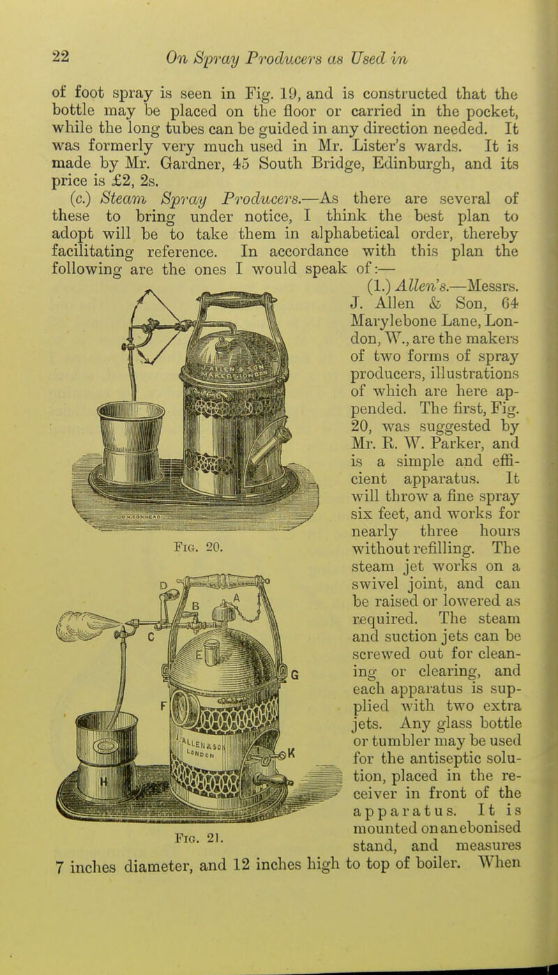 facilitating reference, following are the ones order, thereby this plan the of foot spray is seen in Fig. 19, and is constructed that the bottle may be placed on the floor or carried in the pocket, while the long tubes can be guided in any direction needed. It was formerly very much used in Mr. Lister's wards. It is made by Mr. Gardner, 45 South Bridge, Edinburgh, and its price is £2, 2s. (c.) Steam Spray Producers,—As there are several of these to bring under notice, I think the best plan to adopt will be to take them in alphabetical In accordance with I would speak of:— (1.) Allen's.—Messrs. J. Allen & Son, 64 Marylebone Lane, Lon- don, W., are the makera of two forms of spray producers, illustrations of which are here ap- pended. The first. Fig. 20, was suggested by Mr. E. W. Parker, and is a simple and effi- cient apparatus. It will throw a fine spray six feet, and works for nearly three hours without refilling. The steam jet works on a swivel joint, and can be raised or lowei'ed as required. The steam and suction jets can be screwed out for clean- ing or clearing, and each apparatus is sup- plied with two extra jets. Any glass bottle or tumbler may be used for the antiseptic solu- tion, placed in the re- ceiver in front of the apparatus. It is mounted onanebonised stand, and measures 7 inches diameter, and 12 inches high to top of boiler. When FiC4. 20.