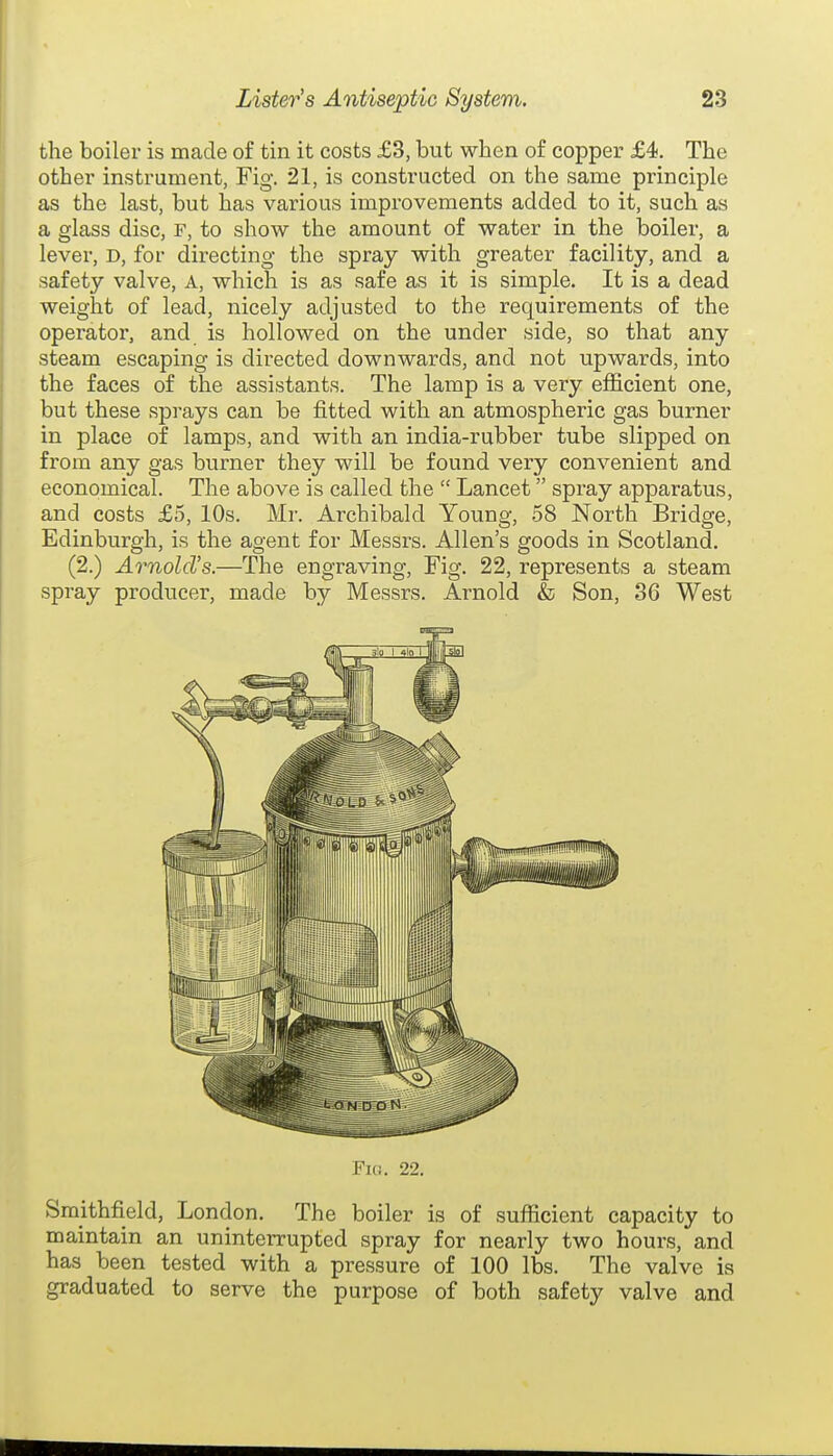 the boiler is made of tin it costs £3, but when of copper £4. The other instrument, Fig. 21, is constructed on the same principle as the last, but has various improvements added to it, such as a glass disc, F, to show the amount of water in the boiler, a lever, d, for directing the spray with greater facility, and a safety valve. A, which is as safe as it is simple. It is a dead weight of lead, nicely adjusted to the requirements of the operator, and is hollowed on the under side, so that any steam escaping is directed downwards, and not upwards, into the faces of the assistants. The lamp is a very efficient one, but these sprays can be fitted with an atmospheric gas burner in place of lamps, and with an india-rubber tube slipped on from any gas burner they will be found very convenient and economical. The above is called the  Lancet spray apparatus, and costs £5, 10s. Mr. Archibald Young, 58 North Bridge, Edinburgh, is the agent for Messrs. Allen's goods in Scotland. (2.) Arnold's.—The engraving. Fig. 22, represents a steam spray producer, made by Messrs. Arnold & Son, 36 West Flu. 22. Sraithfield, London. The boiler is of sufficient capacity to maintain an uninterrupted spray for nearly two hours, and has been tested with a pressure of 100 lbs. The valve is graduated to serve the purpose of both safety valve and