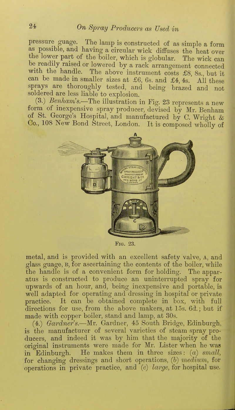 pressure guage. The lamp is constructed of as simple a form as possible, and having a circular wick diffuses the heat over the lower part of the boiler, which is globular. The wick can be readily raised or lowered by a rack arrangement connected with the handle. The above instrument costs £8, 8s., but it can be made in smaller sizes at £6, 6s. and £4, 4s. All these sprays are thoroughly tested, and being brazed and not soldered are less liable to explosion. (3.) Benham's.—The illustration in Fig. 23 represents a new form of inexpensive spray producer, devised by Mr. Benham of St. George's Hospital, and manufactured by C. Wright & Go., 108 New Bond Street, London. It is composed wholly of A Fig. 23. metal, and is provided with an excellent safety valve. A, and glass guage, b, for ascertaining the contents of the boiler, while the handle is of a convenient form for holding. The appar- atus is constructed to produce an uninterrupted spray for upwards of an hour, and, being inexpensive and portable, is well adapted for operating and dressing in hospital or private practice. It can be obtained complete in box, with full directions for use, from the above makers, at 15s. 6d.; but if made with copper boiler, stand and lamp, at 30s. (4.) Gardner's.—Mr. Gardner, 45 South Bridge, Edinburgh, is the manufacturer of several varieties of steam spray pro- ducers, and indeed it was by him that the majority of the original instruments were made for Mr. Lister when he was in Edinburgh. He makes them in three sizes: (a) small, for changing dressings and short operations, (b) medium; for operations in private practice, and (c) large, for hospital use.